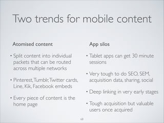 Two trends for mobile content
	

 Atomised content	


App silos	


• Split

content into individual
packets that can be routed
across multiple networks	


• Tablet

apps can get 30 minute
sessions	


• Very

tough to do SEO, SEM,
acquisition data, sharing, social	


• Pinterest, Tumblr, Twitter

cards,
Line, Kik, Facebook embeds	


• Deep

• Every

piece of content is the
home page

• Tough

linking in very early stages	


acquisition but valuable
users once acquired

68

 