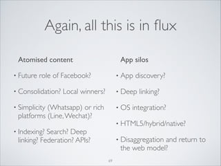 Again, all this is in ﬂux
App silos	


	

 Atomised content	

• Future

• App

role of Facebook?	


• Consolidation?

Local winners?	


discovery?	


• Deep

• Simplicity

(Whatsapp) or rich
platforms (Line, Wechat)?	


• OS

linking? 	


integration? 	


• HTML5/hybrid/native?	


• Indexing?

Search? Deep
linking? Federation? APIs?

• Disaggregation

and return to
the web model?

69

 