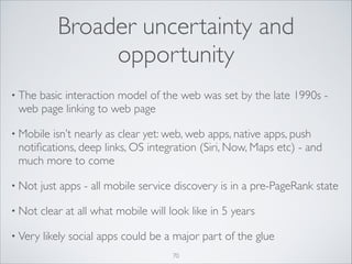 Broader uncertainty and
opportunity
• The

basic interaction model of the web was set by the late 1990s web page linking to web page	


• Mobile

isn’t nearly as clear yet: web, web apps, native apps, push
notiﬁcations, deep links, OS integration (Siri, Now, Maps etc) - and
much more to come	


• Not

just apps - all mobile service discovery is in a pre-PageRank state	


• Not

clear at all what mobile will look like in 5 years	


• Very

likely social apps could be a major part of the glue
70

 