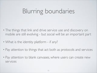 Blurring boundaries
• The

things that link and drive service use and discovery on
mobile are still evolving - but social will be an important part	


• What
• Pay

is the identity platform - if any?	


attention to things that act both as protocols and services	


• Pay

attention to blank canvases, where users can create new
services
71

 