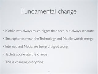 Fundamental change
• Mobile

was always much bigger than tech, but always separate	


• Smartphones
• Internet
• Tablets
• This

mean the Technology and Mobile worlds merge	


and Media are being dragged along	


accelerate the change	


is changing everything
9

 