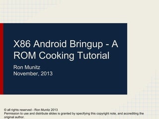 X86 Android Bringup - A
ROM Cooking Tutorial
Ron Munitz
November, 2013
© all rights reserved - Ron Munitz 2013
Permission to use and distribute slides is granted by specifying this copyright note, and accrediting the
original author.
 