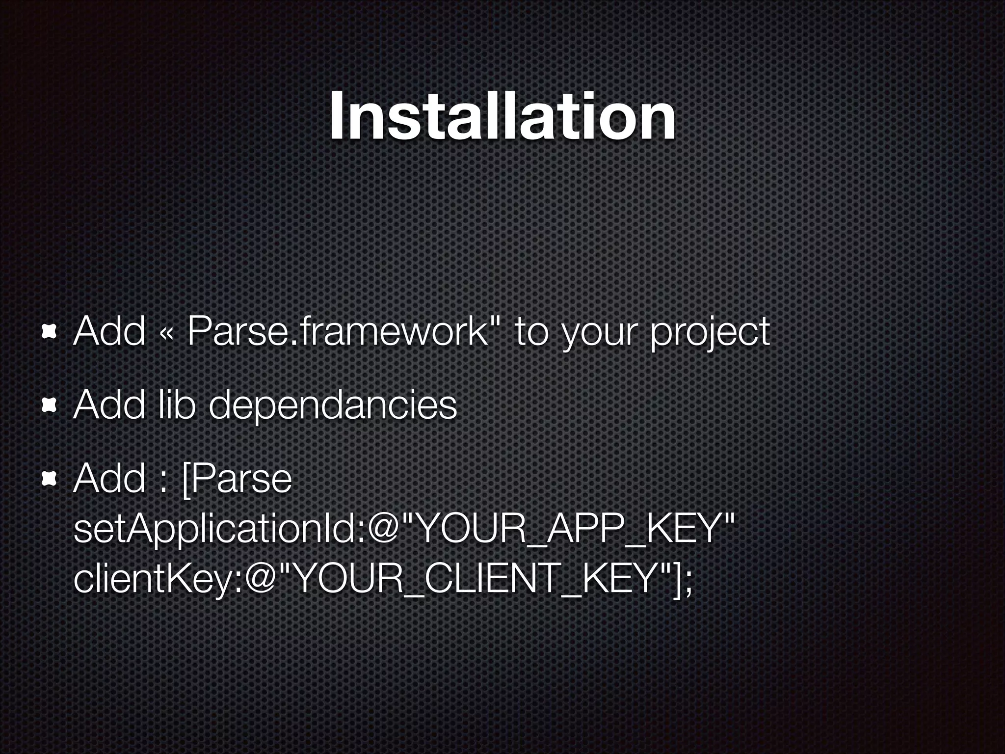 Installation
Add « Parse.framework" to your project
Add lib dependancies
Add : [Parse
setApplicationId:@"YOUR_APP_KEY"
clientKey:@"YOUR_CLIENT_KEY"];

 