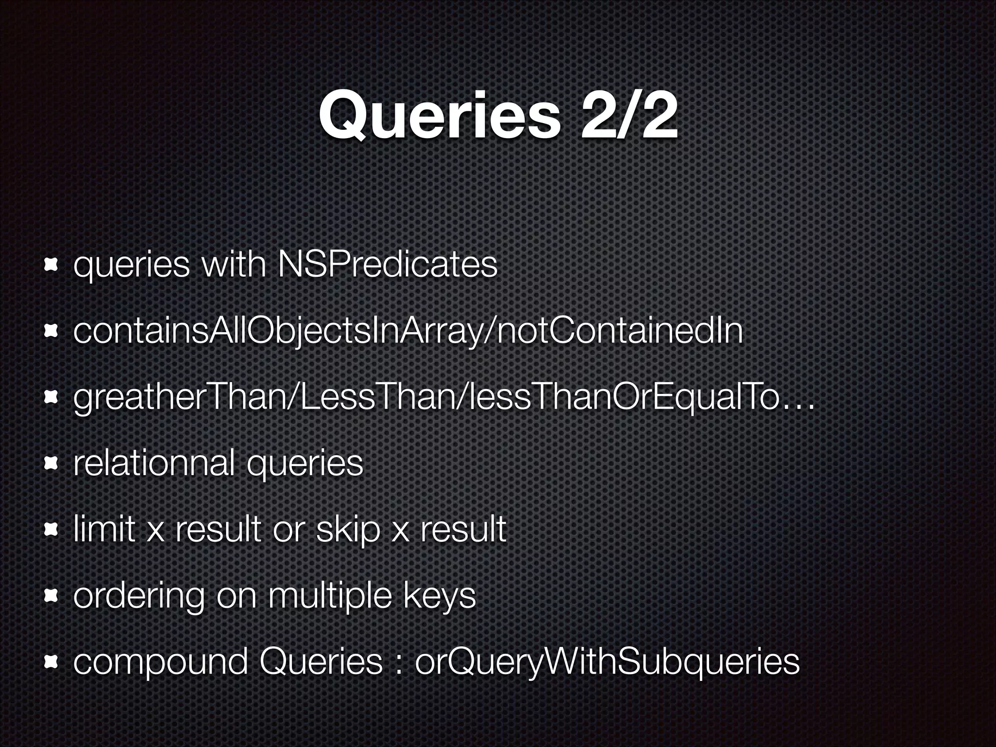 Queries 2/2
queries with NSPredicates
containsAllObjectsInArray/notContainedIn
greatherThan/LessThan/lessThanOrEqualTo…
relationnal queries
limit x result or skip x result
ordering on multiple keys
compound Queries : orQueryWithSubqueries

 