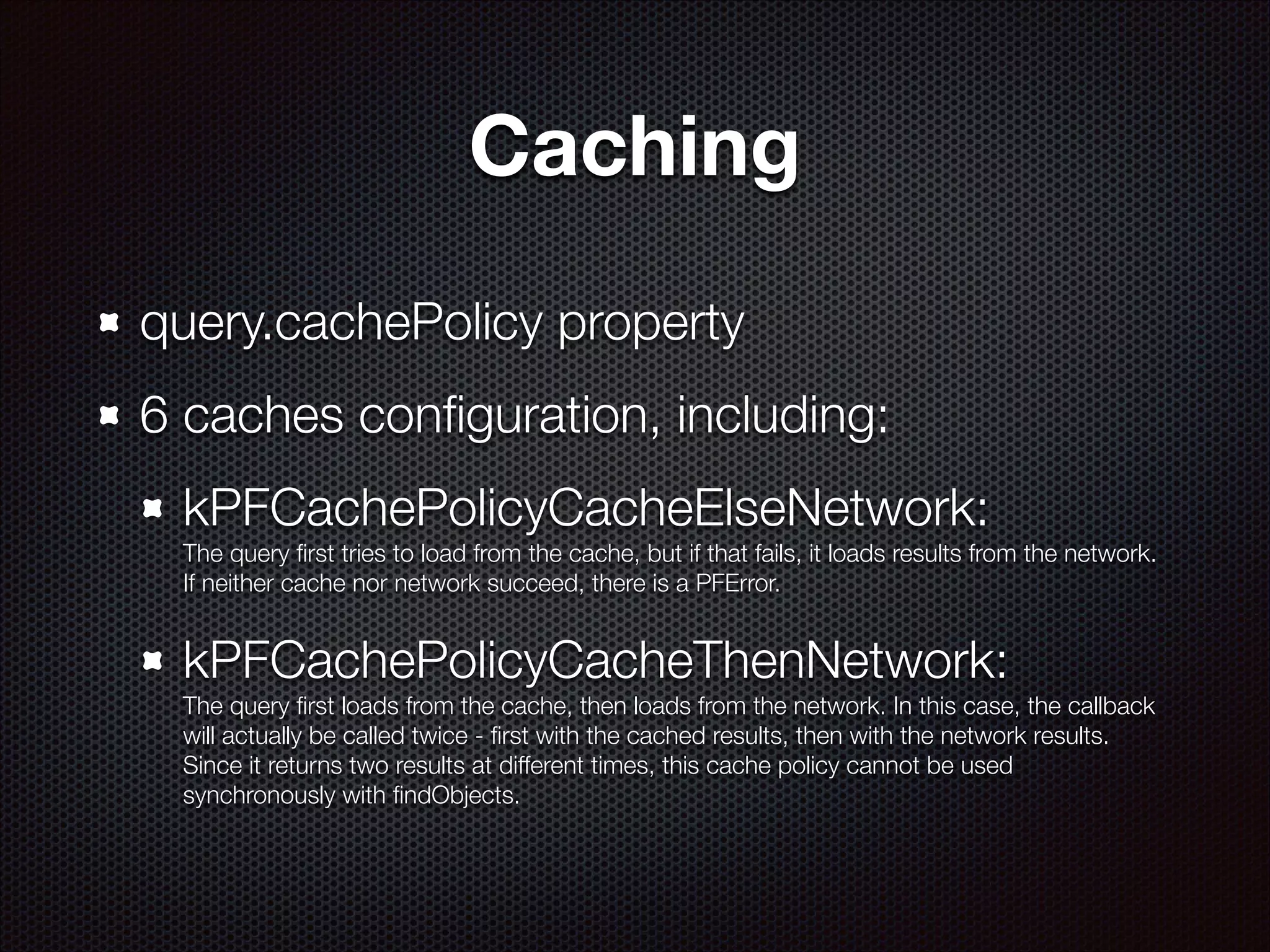 Caching
query.cachePolicy property
6 caches conﬁguration, including:
kPFCachePolicyCacheElseNetwork:  
The query ﬁrst tries to load from the cache, but if that fails, it loads results from the network.
If neither cache nor network succeed, there is a PFError.

kPFCachePolicyCacheThenNetwork:  
The query ﬁrst loads from the cache, then loads from the network. In this case, the callback
will actually be called twice - ﬁrst with the cached results, then with the network results.
Since it returns two results at different times, this cache policy cannot be used
synchronously with ﬁndObjects.

 