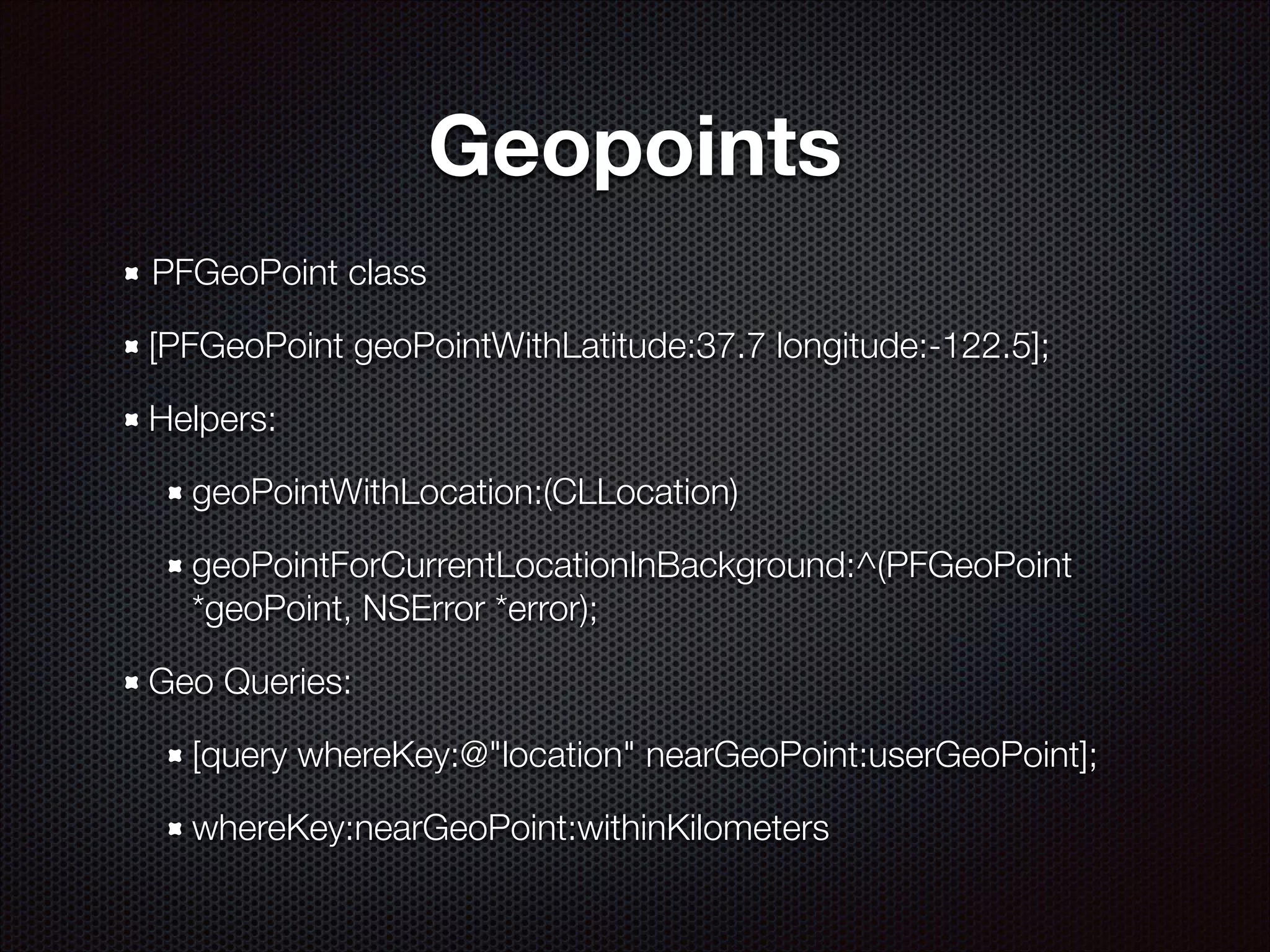 Geopoints
PFGeoPoint class
[PFGeoPoint geoPointWithLatitude:37.7 longitude:-122.5];
Helpers:
geoPointWithLocation:(CLLocation)
geoPointForCurrentLocationInBackground:^(PFGeoPoint
*geoPoint, NSError *error);
Geo Queries:
[query whereKey:@"location" nearGeoPoint:userGeoPoint];
whereKey:nearGeoPoint:withinKilometers

 