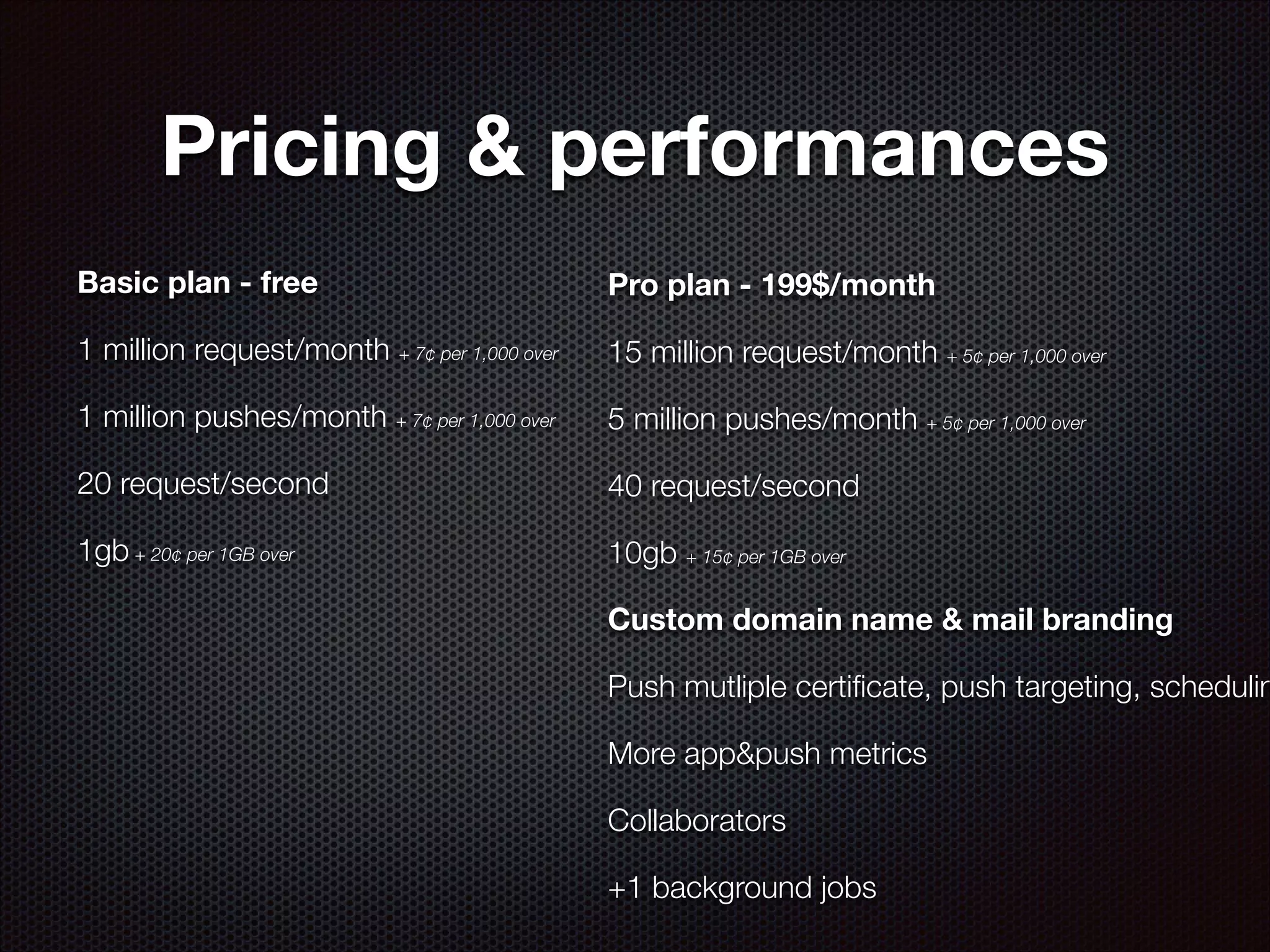 Pricing & performances
Basic plan - free

Pro plan - 199$/month

1 million request/month + 7¢ per 1,000 over

15 million request/month + 5¢ per 1,000 over

1 million pushes/month + 7¢ per 1,000 over

5 million pushes/month + 5¢ per 1,000 over

20 request/second

40 request/second

1gb + 20¢ per 1GB over

10gb + 15¢ per 1GB over
Custom domain name & mail branding

Push mutliple certiﬁcate, push targeting, schedulin
More app&push metrics
Collaborators
+1 background jobs

 
