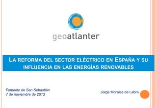 LA REFORMA DEL SECTOR ELÉCTRICO EN ESPAÑA Y SU
INFLUENCIA EN LAS ENERGÍAS RENOVABLES

Fomento de San Sebastián
7 de noviembre de 2013

Jorge Morales de Labra

 