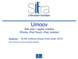 Umoov
Site web + applis mobiles
iPhone, iPod Touch, iPad, Android
Audience : 18 000 visiteurs uniques /mois ((sept. 2013)
(site récent en cours de lancement)

 