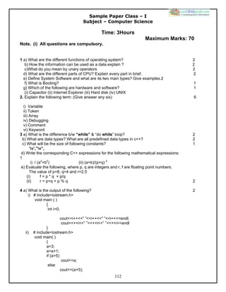 112
Sample Paper Class – I
Subject – Computer Science
Time: 3Hours
Maximum Marks: 70
Note. (i) All questions are compulsory.
1 a) What are the different functions of operating system? 2
b) How the information can be used as a data explain ? 2
c)What do you mean by unary operators 2
d) What are the different parts of CPU? Explain every part in brief. 2
e) Define System Software and what are its two main types? Give examples.2
f) What is Booting? 1
g) Which of the following are hardware and software? 1
(i) Capacitor (ii) Internet Explorer (iii) Hard disk (iv) UNIX
2. Explain the following term: (Give answer any six) 6
i) Variable
ii) Token
iii) Array
iv) Debugging
v) Comment
vi) Keyword
3 a) What is the difference b/w “while” & “do while” loop? 2
b) What are data types? What are all predefined data types in c++? 2
c) What will be the size of following constants? 1
‘v’,”v”,
d) Write the corresponding C++ expressions for the following mathematical expressions:
1
i) √ (a2
+b2
) (ii) (a+b)/(p+q) 2
e) Evaluate the following, where p, q are integers and r, f are floating point numbers.
The value of p=8, q=4 and r=2.5
(i) f = p * q + p/q
(ii) r = p+q + p % q 2
4 a) What is the output of the following? 2
i) # include<iostream.h>
void main ( )
{
int i=0;
cout<<i++<<” ”<<i++<<” ”<<i++<<endl;
cout<<++i<<” ”<<++i<<” ”<<++i<<endl
}
ii) # include<iostream.h>
void main( )
{
a=3;
a=a+1;
if (a>5)
cout<<a;
else
cout<<(a+5);
 