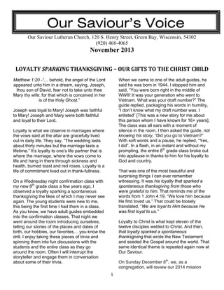 Our Saviour’s Voice
Our Saviour Lutheran Church, 120 S. Henry Street, Green Bay, Wisconsin, 54302
(920) 468-4065

November 2013
LOYALTY SPARKING THANKSGIVING – OUR GIFTS TO THE CHRIST CHILD 
Matthew 1:20 -“… behold, the angel of the Lord
appeared unto him in a dream, saying, Joseph,
thou son of David, fear not to take unto thee
Mary thy wife: for that which is conceived in her
is of the Holy Ghost.”

When we came to one of the adult guides, he
said he was born in 1944. I stopped him and
said, “You were born right in the middle of
WWII! It was your generation who went to
Vietnam. What was your draft number?” The
guide replied, packaging his words in humility,
“I don’t know what my draft number was, I
enlisted” [This was a new story for me about
this person whom I have known for 16+ years].
The class was all ears with a moment of
silence in the room. I then asked the guide, not
knowing his story, “Did you go to Vietnam?”
With soft words and a pause, he replied, “Yes,
I did”. In a flash, in an instant and without my
prompting, the entire 8th grade class broke out
into applause in thanks to him for his loyalty to
God and country.

Joseph was loyal to Mary! Joseph was faithful
to Mary! Joseph and Mary were both faithful
and loyal to their Lord.
Loyalty is what we observe in marriages where
the vows said at the altar are gracefully lived
out in daily life. They say, “The wedding lasts
about thirty minutes but the marriage lasts a
lifetime.” It’s loyalty to one’s life partner that is
where the marriage, where the vows come to
life and hang in there through sickness and
health, burned toast and red roses. Loyalty is a
life of commitment lived out in thank-fullness.

That was one of the most beautiful and
surprising things I can ever remember
witnessing. It was his loyalty that sparked a
spontaneous thanksgiving from those who
were grateful to him. That reminds me of the
words from 1 John 4:19, “We love him because
He first loved us.” That could be loosely
translated, “We are loyal to Him because He
was first loyal to us.”

On a Wednesday night confirmation class with
my new 8th grade class a few years ago, I
observed a loyalty sparking a spontaneous
thanksgiving the likes of which I may never see
again. The young students were new to me,
this being the first time I had them in a class.
As you know, we have adult guides embedded
into the confirmation classes. That night we
went around the room introducing ourselves,
telling our stories of the places and dates of
birth, our hobbies, our favorites… you know the
drill. I enjoy taking these pieces of trivia and
spinning them into fun discussions with the
students and the entire class as they go
around the room. Often I will interrupt the
storyteller and engage them in conversation
about some of their trivia.
 

Loyalty to Christ is what kept eleven of the
twelve disciples welded to Christ. And then,
that loyalty sparked a spontaneous
thanksgiving that wrote the New Testament
and seeded the Gospel around the world. That
same identical theme is repeated again now at
Our Saviour.
On Sunday December 8th, we, as a
congregation, will review our 2014 mission
1

 