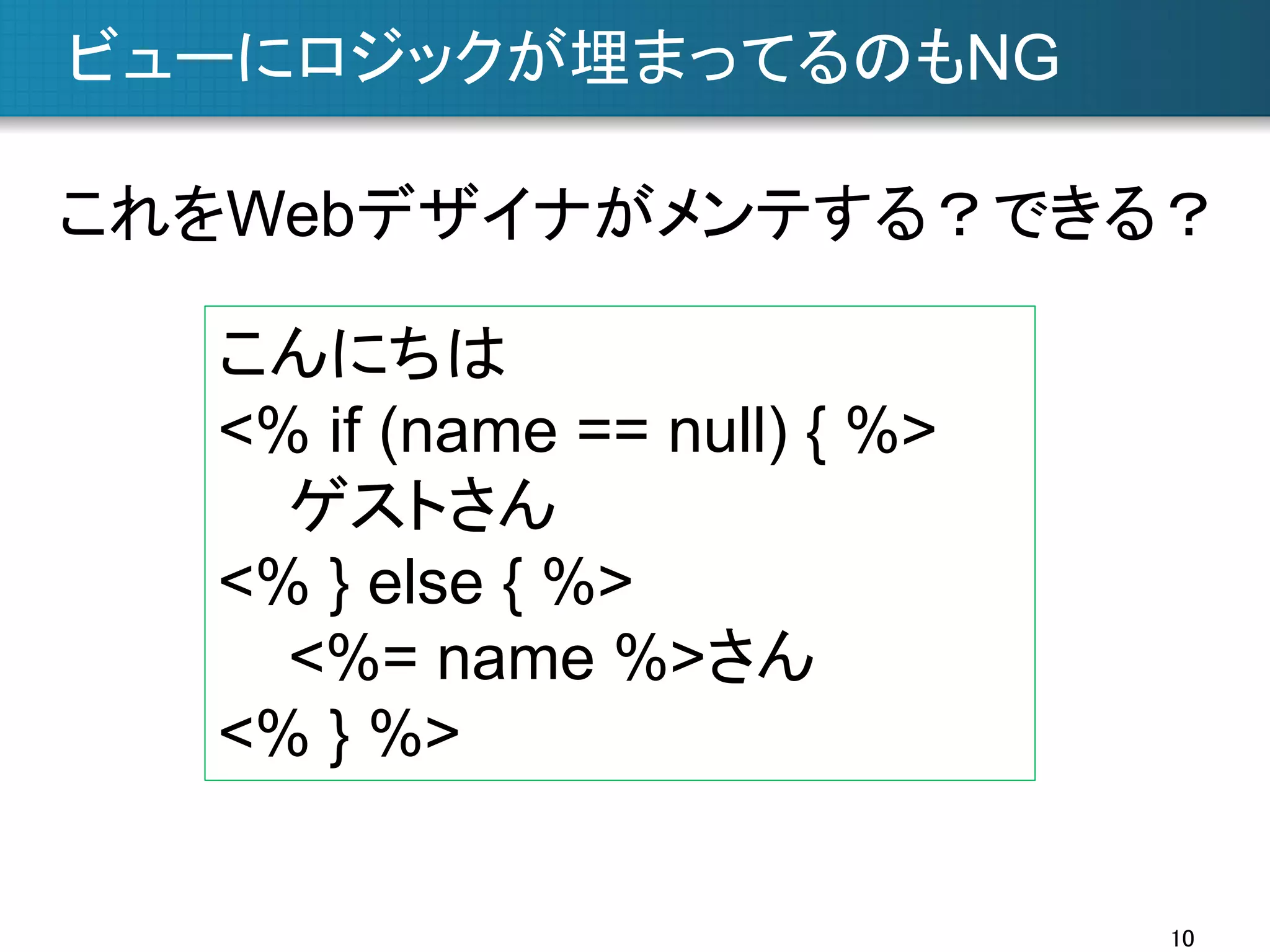 ビューにロジックが埋まってるのもNG	
これをWebデザイナがメンテする？できる？	
こんにちは
<% if (name == null) { %>
ゲストさん
<% } else { %>
<%= name %>さん
<% } %>	
10	

 