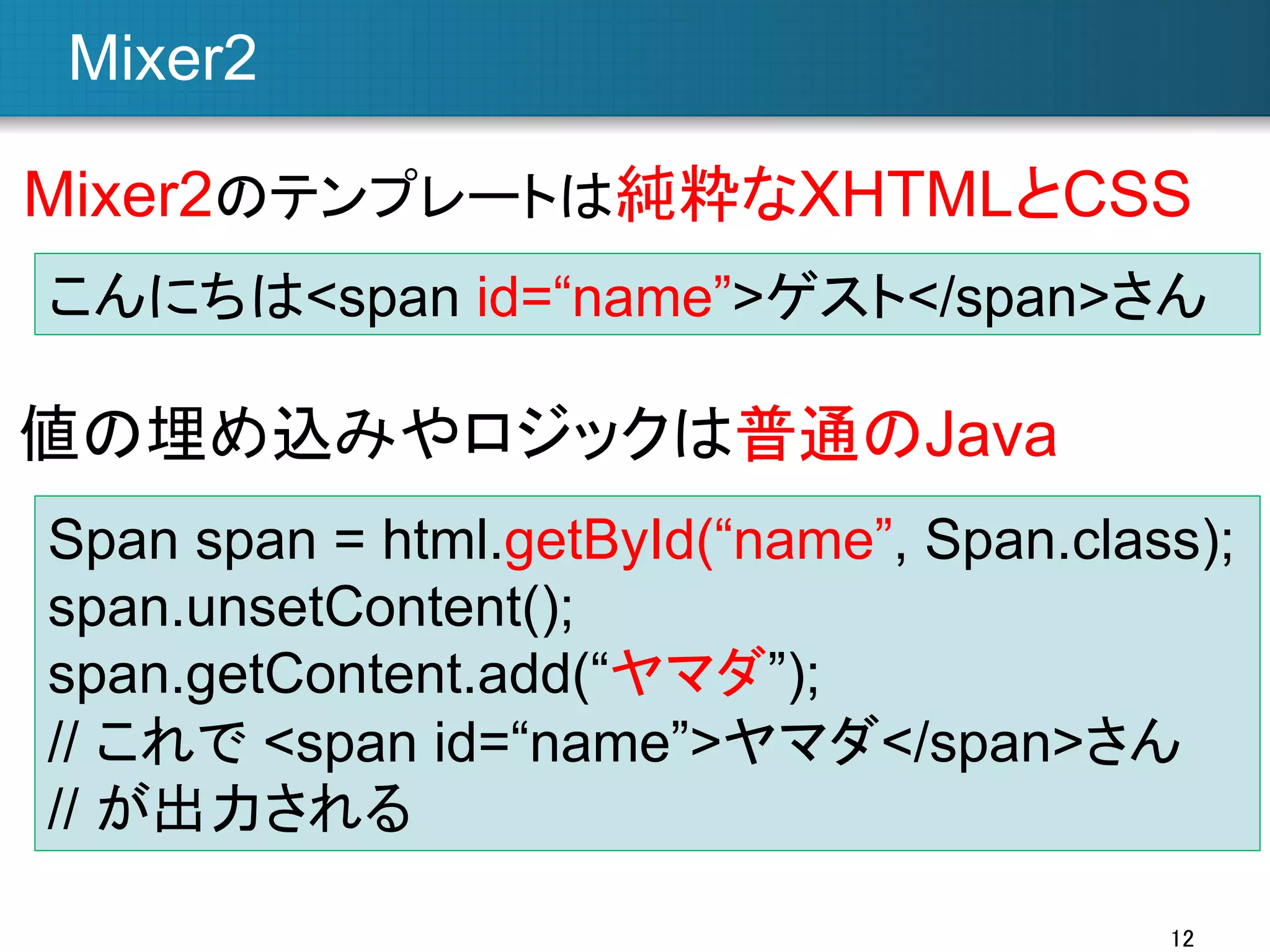 Mixer2	
Mixer2のテンプレートは純粋なXHTMLとCSS	
こんにちは<span id=“name”>ゲスト</span>さん

値の埋め込みやロジックは普通のJava	
Span span = html.getById(“name”, Span.class);
span.unsetContent();
span.getContent.add(“ヤマダ”);
// これで <span id=“name”>ヤマダ</span>さん
// が出力される
12	

 