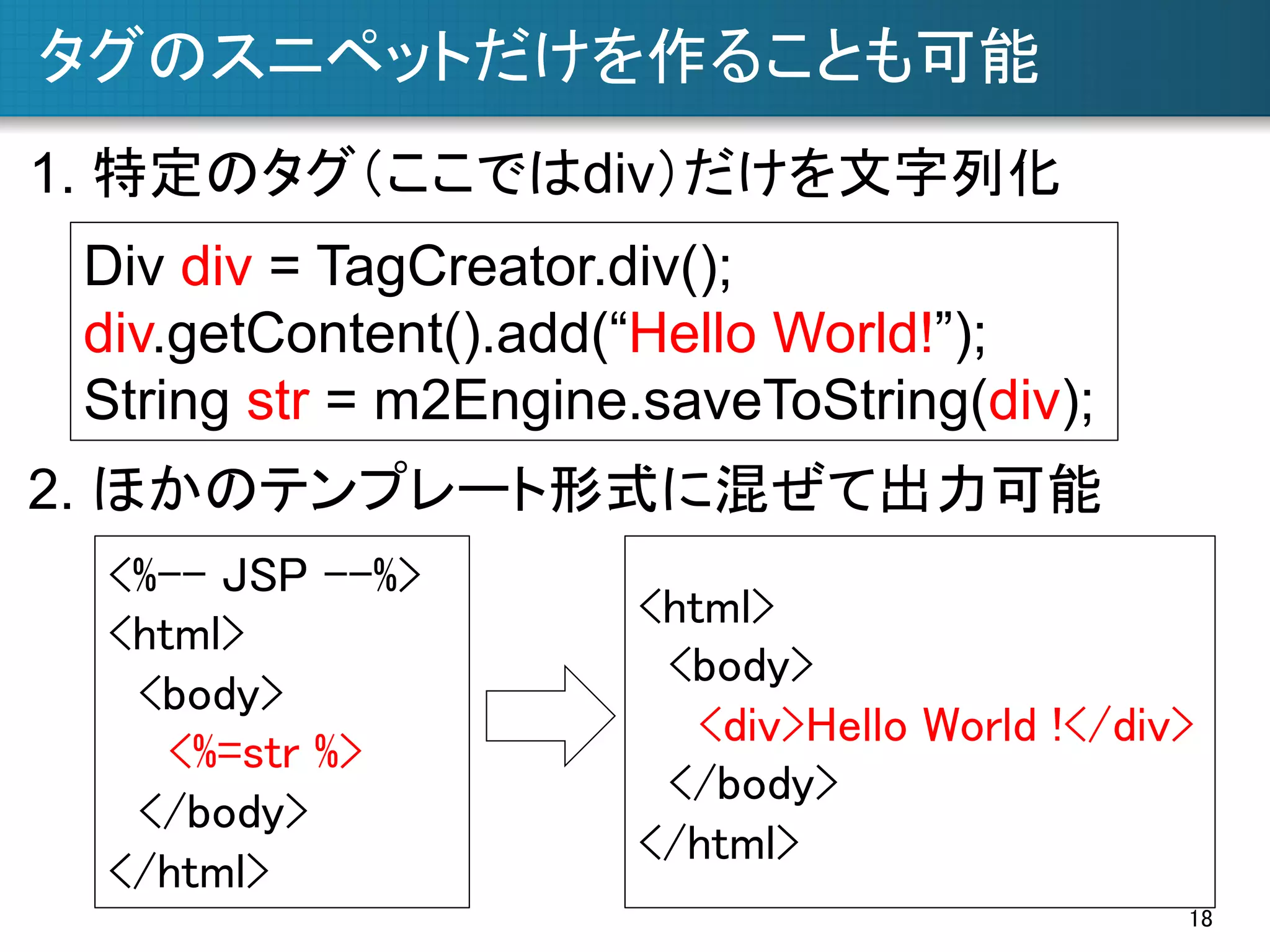 タグのスニペットだけを作ることも可能	
1. 特定のタグ（ここではdiv）だけを文字列化	
Div div = TagCreator.div();
div.getContent().add(“Hello World!”);
String str = m2Engine.saveToString(div);	
2. ほかのテンプレート形式に混ぜて出力可能	
<%-- JSP --%>	
<html>	
<body>	
<%=str %>	
</body>	
</html>	

<html>	
<body>	
<div>Hello World !</div>	
</body>	
</html>	
18	

 
