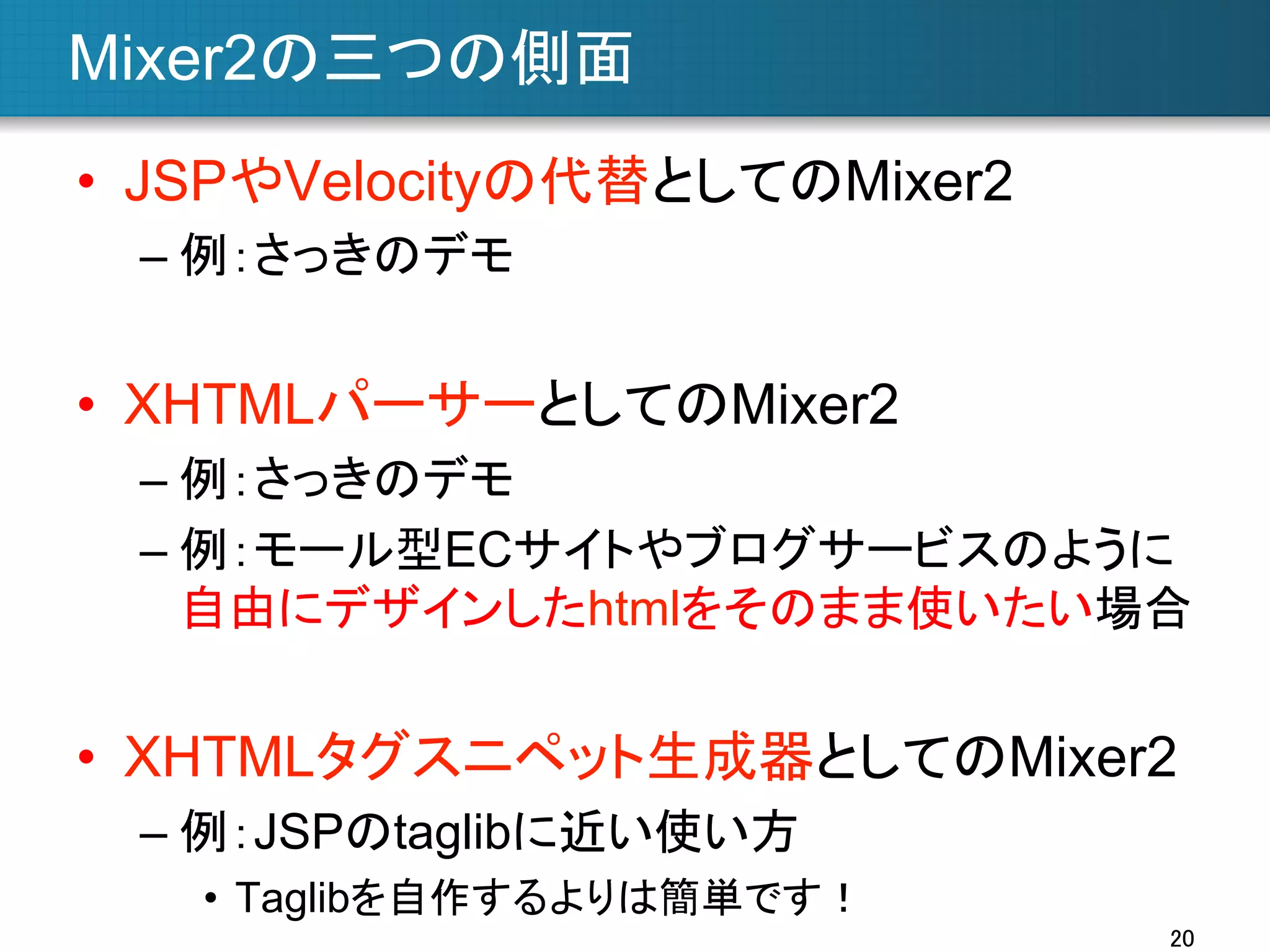 Mixer2の三つの側面	
•  JSPやVelocityの代替としてのMixer2
–  例：さっきのデモ

•  XHTMLパーサーとしてのMixer2
–  例：さっきのデモ
–  例：モール型ECサイトやブログサービスのように
自由にデザインしたhtmlをそのまま使いたい場合

•  XHTMLタグスニペット生成器としてのMixer2
–  例：JSPのtaglibに近い使い方
•  Taglibを自作するよりは簡単です！	
20	

 