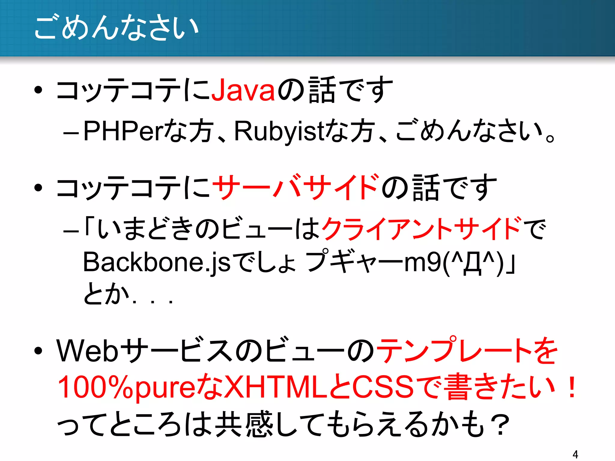 ごめんなさい	
•  コッテコテにJavaの話です
– PHPerな方、Rubyistな方、ごめんなさい。

•  コッテコテにサーバサイドの話です
– 「いまどきのビューはクライアントサイドで
Backbone.jsでしょ プギャーm9(^Д^)」
とか．．．

•  Webサービスのビューのテンプレートを
100%pureなXHTMLとCSSで書きたい！
ってところは共感してもらえるかも？	
4	

 