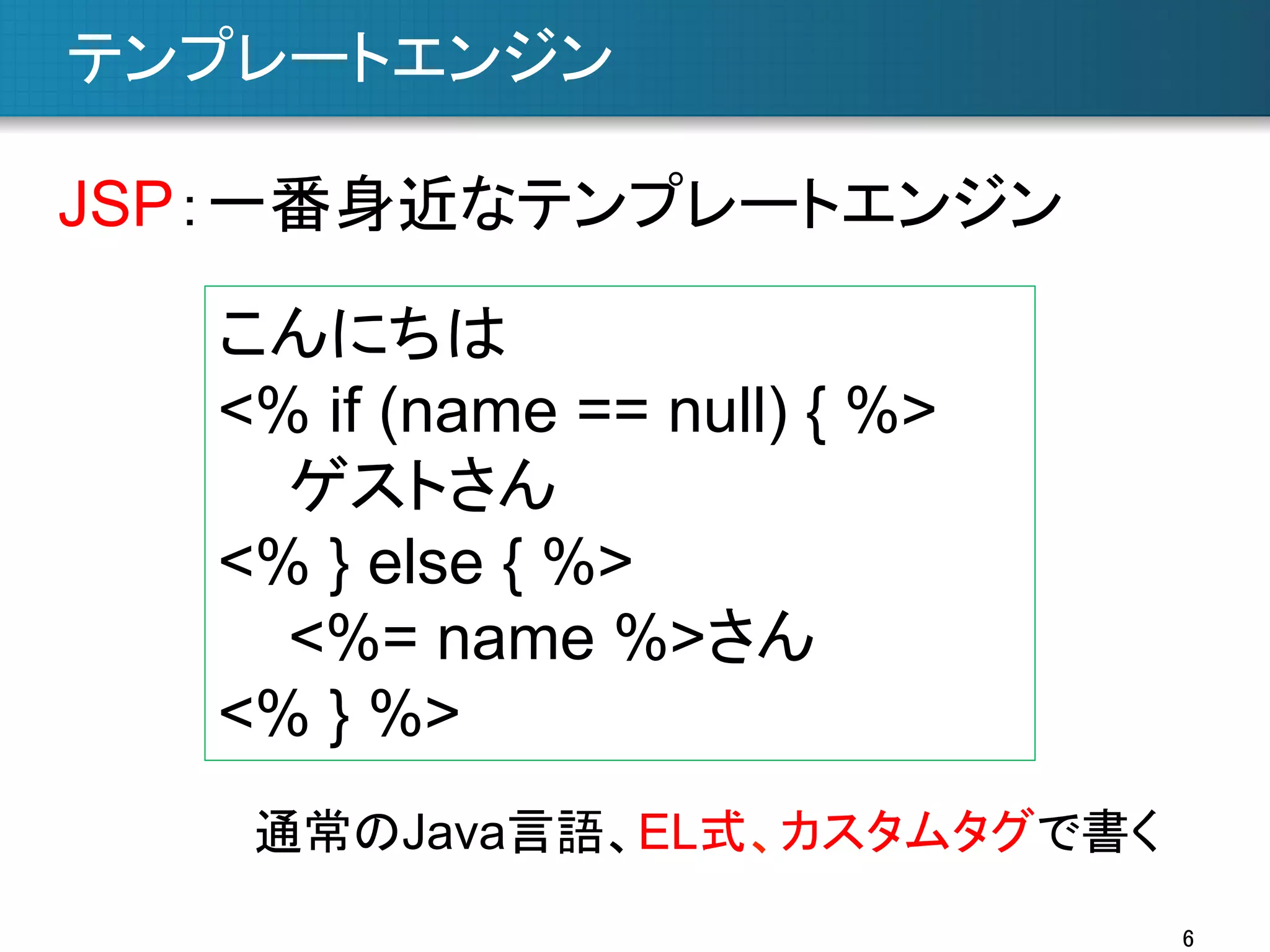 テンプレートエンジン	
JSP：一番身近なテンプレートエンジン	
こんにちは
<% if (name == null) { %>
ゲストさん
<% } else { %>
<%= name %>さん
<% } %>	
通常のJava言語、EL式、カスタムタグで書く	
6	

 