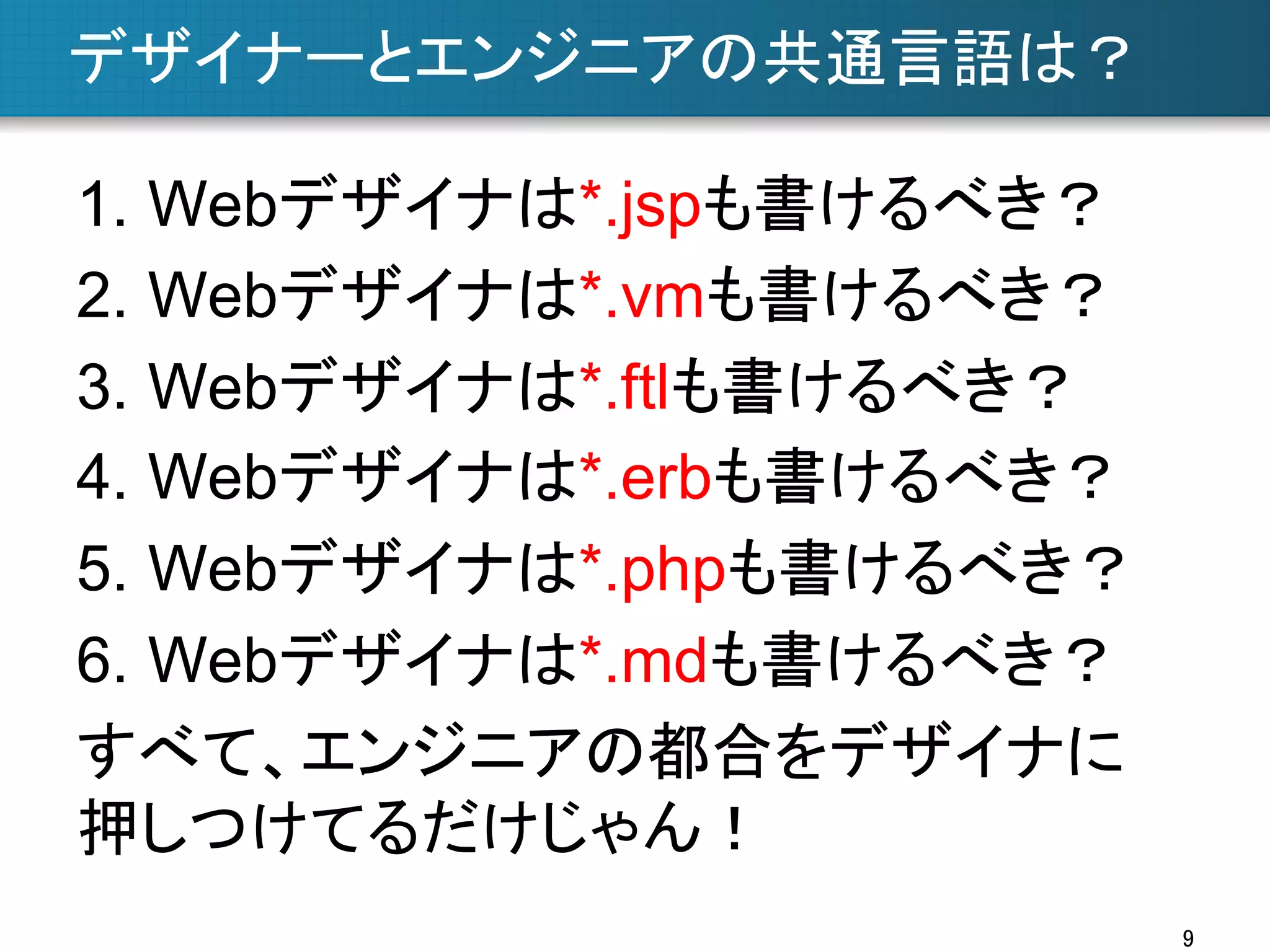 デザイナーとエンジニアの共通言語は？	
1.  Webデザイナは*.jspも書けるべき？
2.  Webデザイナは*.vmも書けるべき？
3.  Webデザイナは*.ftlも書けるべき？
4.  Webデザイナは*.erbも書けるべき？
5.  Webデザイナは*.phpも書けるべき？
6.  Webデザイナは*.mdも書けるべき？
すべて、エンジニアの都合をデザイナに
押しつけてるだけじゃん！	
9	

 