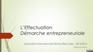 L’Effectuation
Démarche entrepreneuriale
Guillaume Maison
Association Internationale Flèche Effectuale – 2013/2014
 