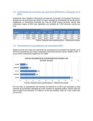 1.2 Crecimiento de servicios por provincia (Pichincha y Guayas) en el
2013.
Analizando más a detalle la información provista por el Conatel y la Supertel, Pichincha y
Guayas son las provincias que tienen la mayor cantidad de suscriptores de banda ancha,
registrando un crecimiento promedio por mes de 9.900 nuevos servicios, siendo este
crecimiento mayor al 2012 que registraba una cantidad de 7.000 servicios nuevos por
mes.
Fuente: Supertel www.supertel.gob.ec - Elaboración propia.
1.3 Crecimiento de suscriptores por proveedor 2013.
Desde el punto de la tasa de crecimiento de suscriptores por proveedor de Internet, en el
2013 los proveedores que mayor crecimiento porcentual tuvieron fueron: Netlife y CNT. Y
el que menor crecimiento registró fue TV Cable.
Fuente: Supertel www.supertel.gob.ec - Elaboración propia.
Por otro lado, la participación del mercado de Internet en el 2013 por proveedor a nivel
nacional se encontraba repartida tal como muestra el siguiente gráfico. Donde CNT EP
tiene el 59,9% del mercado, TV Cable el 15,4% del mercado, Claro el 11,8% y NETLIFE
con el 4,6%.
SUSCRIPTORES dic-12 mar-13 jun-13 sep-13 dic-13
CRECIMIENTO x
MES Q12013
CRECIMIENTO x
MES Q22013
CRECIMIENTO x
MES Q32013
CRECIMIENTO x
MES Q42013
PICHINCHA 318.449 335.605 356.794 366.858 376.922 5.719 7.063 3.355 3.355
GUAYAS 224.116 231.056 250.635 267.871 285.106 2.313 6.526 5.745 5.745
TOTAL 542.565 566.661 607.429 634.729 662.028 8.032 13.589 9.100 9.100
INTERNETBANDA ANCHA FIJA
 