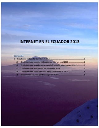 INTERNET EN EL ECUADOR 2013
Contenido
1 Resultados en Ecuador de Internet 2013: ................................................................ 2
1.1 Crecimiento de usuarios en Ecuador de Internet en el 2013.............................. 2
1.2 Crecimiento de servicios por provincia (Pichincha y Guayas) en el 2013............ 3
1.3 Crecimiento de suscriptores por proveedor 2013. ............................................ 3
1.4 Crecimiento de ancho de banda de los usuarios en el 2013............................... 4
1.5 Evolución de servicios por tecnología en el 2013. ............................................. 5
 