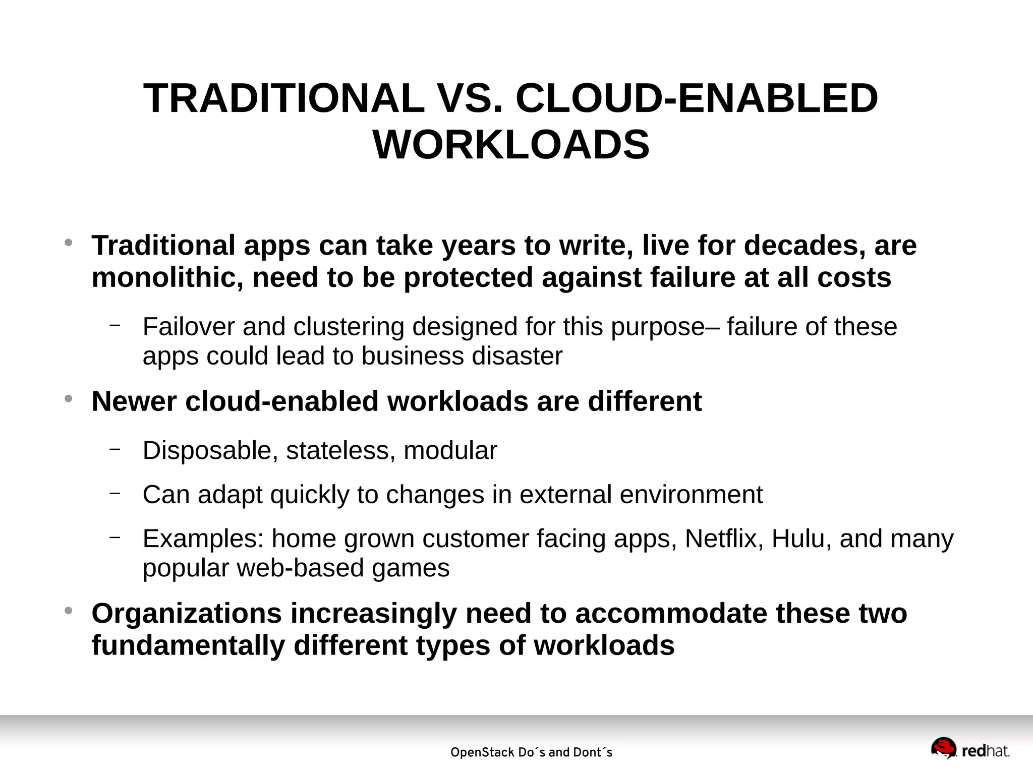 TRADITIONAL VS. CLOUD-ENABLED
WORKLOADS


Traditional apps can take years to write, live for decades, are
monolithic, need to be protected against failure at all costs
−



Failover and clustering designed for this purpose– failure of these
apps could lead to business disaster

Newer cloud-enabled workloads are different
−
−

Can adapt quickly to changes in external environment

−



Disposable, stateless, modular
Examples: home grown customer facing apps, Netflix, Hulu, and many
popular web-based games

Organizations increasingly need to accommodate these two
fundamentally different types of workloads

OpenStack Do´s and Dont´s

 