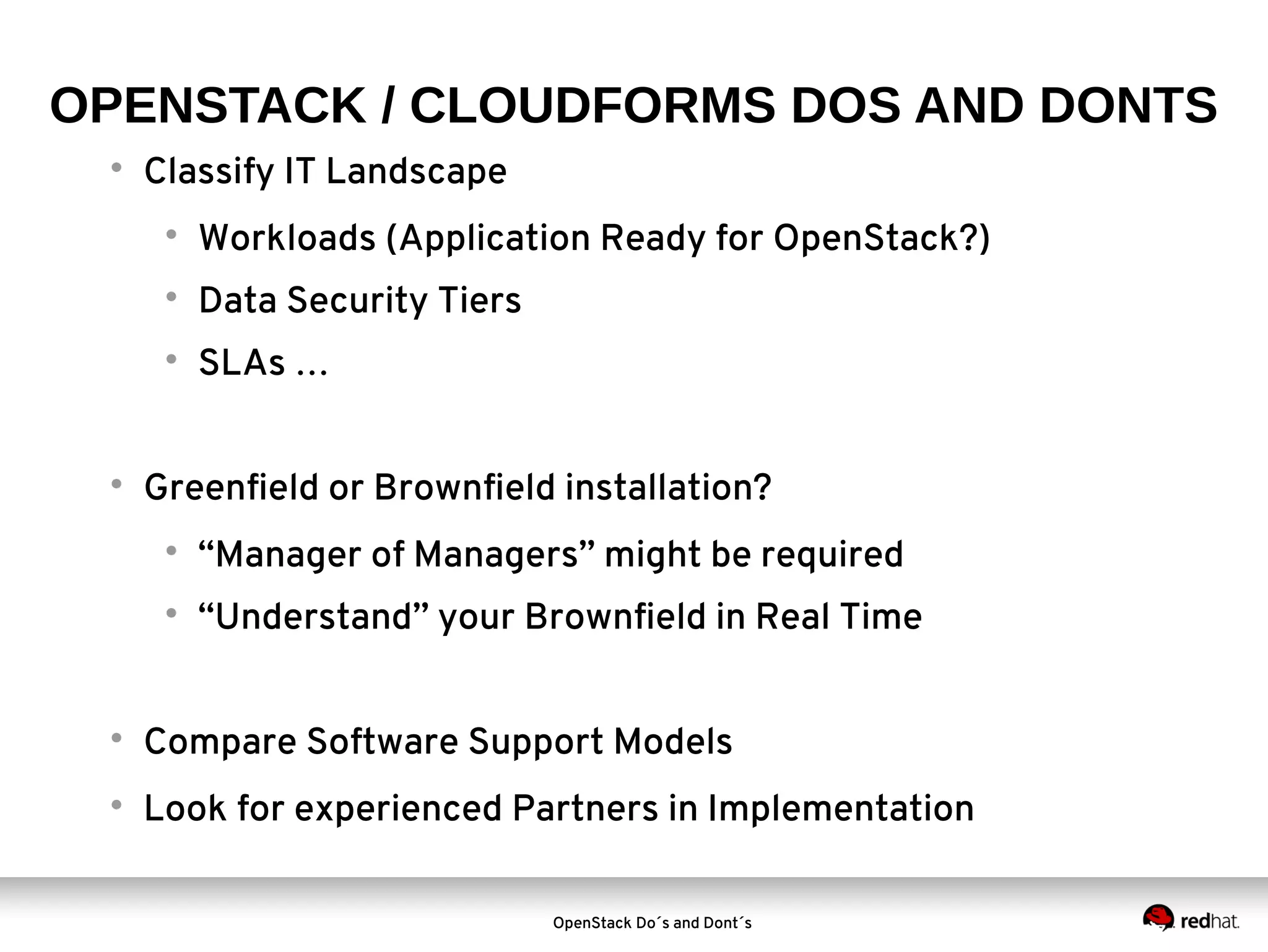 OPENSTACK / CLOUDFORMS DOS AND DONTS


Classify IT Landscape




Data Security Tiers





Workloads (Application Ready for OpenStack?)
SLAs …

Greenfield or Brownfield installation?


“Manager of Managers” might be required



“Understand” your Brownfield in Real Time



Compare Software Support Models



Look for experienced Partners in Implementation
OpenStack Do´s and Dont´s

 