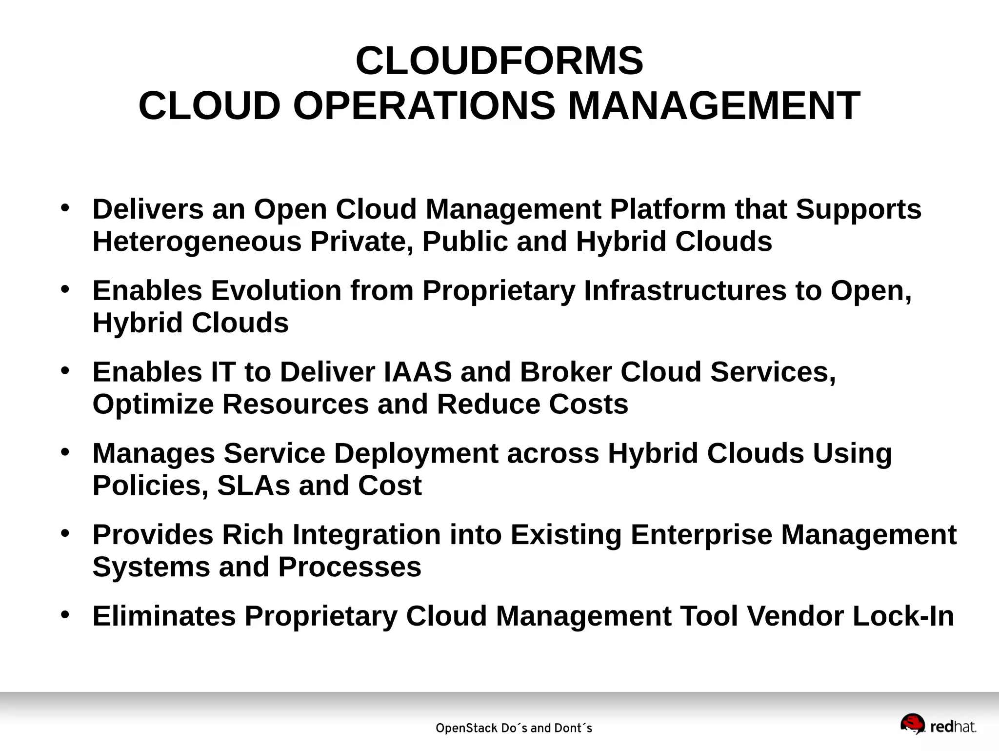 CLOUDFORMS
CLOUD OPERATIONS MANAGEMENT
• Delivers an Open Cloud Management Platform that Supports
Heterogeneous Private, Public and Hybrid Clouds
• Enables Evolution from Proprietary Infrastructures to Open,
Hybrid Clouds
• Enables IT to Deliver IAAS and Broker Cloud Services,
Optimize Resources and Reduce Costs
• Manages Service Deployment across Hybrid Clouds Using
Policies, SLAs and Cost
• Provides Rich Integration into Existing Enterprise Management
Systems and Processes
• Eliminates Proprietary Cloud Management Tool Vendor Lock-In

OpenStack Do´s and Dont´s

 