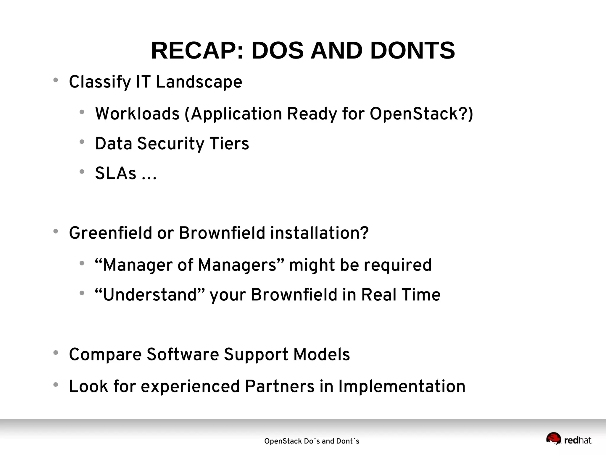 RECAP: DOS AND DONTS


Classify IT Landscape




Data Security Tiers





Workloads (Application Ready for OpenStack?)
SLAs …

Greenfield or Brownfield installation?


“Manager of Managers” might be required



“Understand” your Brownfield in Real Time



Compare Software Support Models



Look for experienced Partners in Implementation
OpenStack Do´s and Dont´s

 