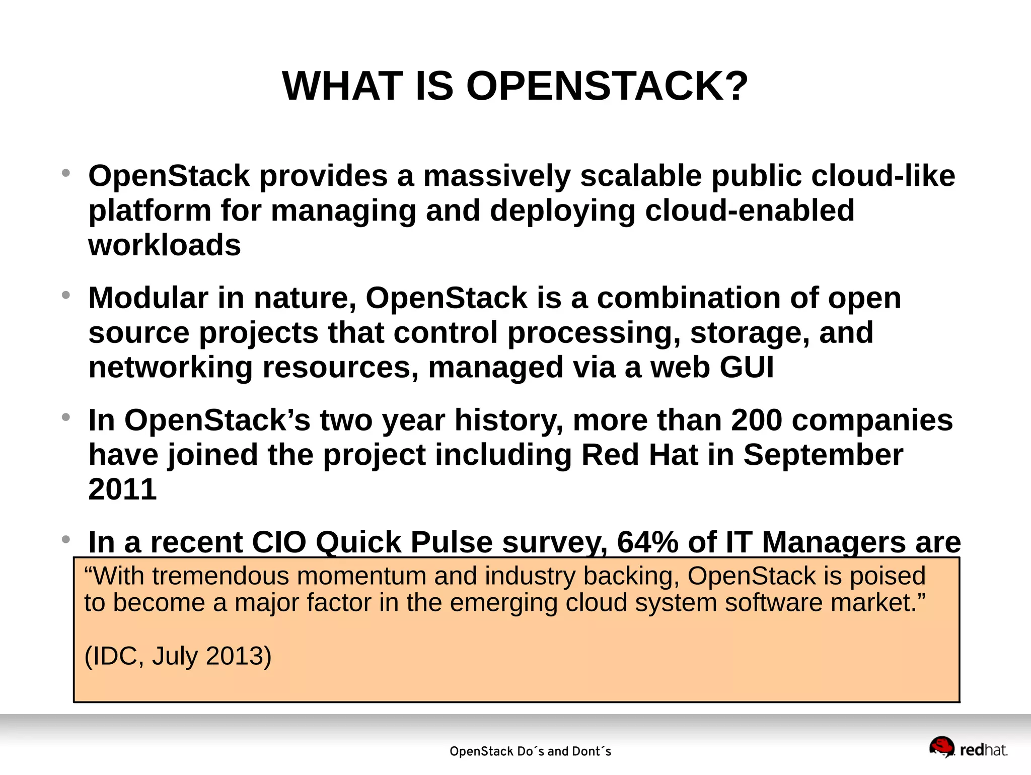 WHAT IS OPENSTACK?








OpenStack provides a massively scalable public cloud-like
platform for managing and deploying cloud-enabled
workloads
Modular in nature, OpenStack is a combination of open
source projects that control processing, storage, and
networking resources, managed via a web GUI
In OpenStack’s two year history, more than 200 companies
have joined the project including Red Hat in September
2011
In a recent CIO Quick Pulse survey, 64% of IT Managers are
“With tremendous momentum and industry backing, OpenStack is poised
either deploying or considering OpenStack
to become a major factor in the emerging cloud system software market.”
(IDC, July 2013)

OpenStack Do´s and Dont´s

 