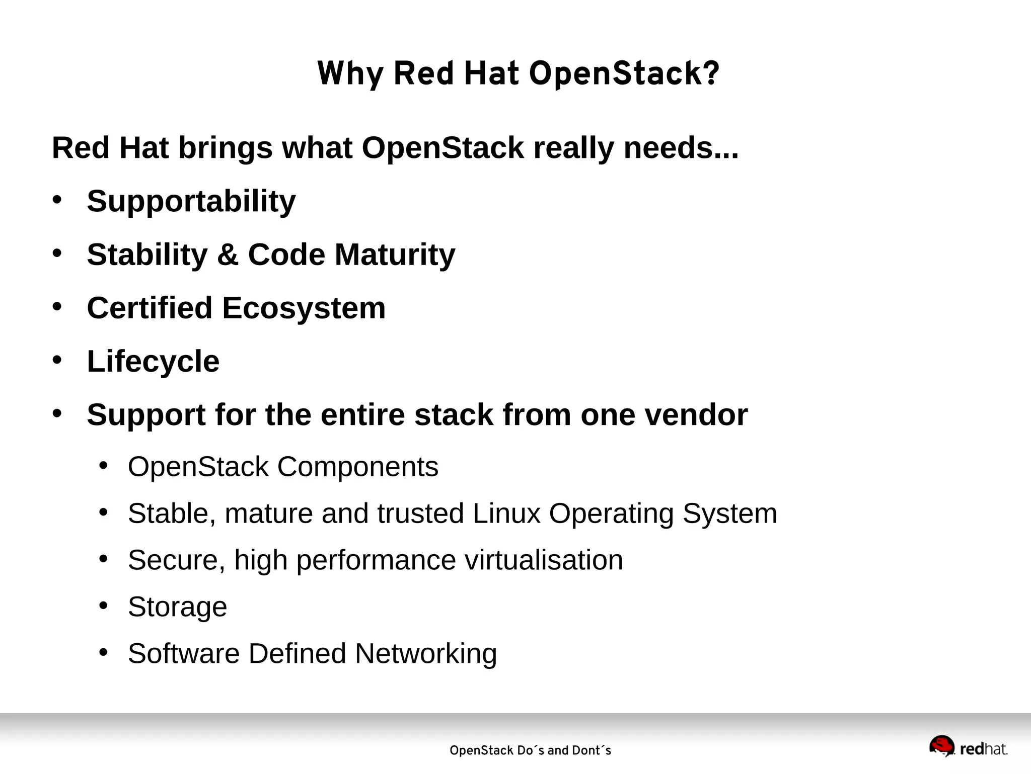 Why Red Hat OpenStack?
Red Hat brings what OpenStack really needs...
• Supportability
• Stability & Code Maturity
• Certified Ecosystem
• Lifecycle
• Support for the entire stack from one vendor
• OpenStack Components
• Stable, mature and trusted Linux Operating System
• Secure, high performance virtualisation
• Storage
• Software Defined Networking

OpenStack Do´s and Dont´s

 