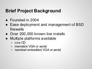 Brief Project Background
● Founded in 2004
● Ease deployment and management of BSD
firewalls
● Over 200,000 known live installs
● Multiple platforms available
○ Live CD
○ memstick VGA or serial
○ nanobsd embedded VGA or serial
 