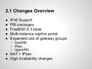 2.1 Changes Overview
● IPv6 Support
● PBI packages
● FreeBSD 8.3 base
● Multi-instance captive portal
● Expanded use of gateway groups
○ DynDNS
○ IPsec
○ OpenVPN
● NAT + IPsec
● High Availability changes
 