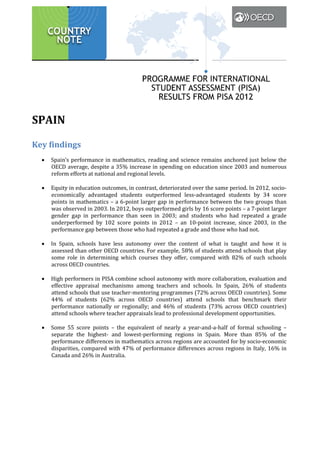 SPAIN
Key findings
•

•

•

•

•

Spain’s performance in mathematics, reading and science remains anchored just below the
OECD average, despite a 35% increase in spending on education since 2003 and numerous
reform efforts at national and regional levels.

Equity in education outcomes, in contrast, deteriorated over the same period. In 2012, socioeconomically advantaged students outperformed less-advantaged students by 34 score
points in mathematics – a 6-point larger gap in performance between the two groups than
was observed in 2003. In 2012, boys outperformed girls by 16 score points – a 7-point larger
gender gap in performance than seen in 2003; and students who had repeated a grade
underperformed by 102 score points in 2012 – an 10-point increase, since 2003, in the
performance gap between those who had repeated a grade and those who had not.

In Spain, schools have less autonomy over the content of what is taught and how it is
assessed than other OECD countries. For example, 58% of students attend schools that play
some role in determining which courses they offer, compared with 82% of such schools
across OECD countries.

High performers in PISA combine school autonomy with more collaboration, evaluation and
effective appraisal mechanisms among teachers and schools. In Spain, 26% of students
attend schools that use teacher-mentoring programmes (72% across OECD countries). Some
44% of students (62% across OECD countries) attend schools that benchmark their
performance nationally or regionally; and 46% of students (73% across OECD countries)
attend schools where teacher appraisals lead to professional development opportunities.

Some 55 score points – the equivalent of nearly a year-and-a-half of formal schooling –
separate the highest- and lowest-performing regions in Spain. More than 85% of the
performance differences in mathematics across regions are accounted for by socio-economic
disparities, compared with 47% of performance differences across regions in Italy, 16% in
Canada and 26% in Australia.

 