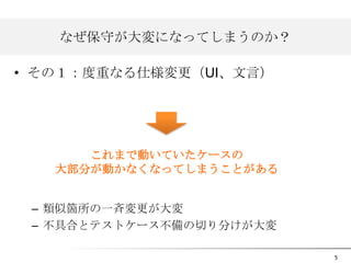 なぜ保守が大変になってしまうのか？
• その１：度重なる仕様変更（UI、文言）

これまで動いていたケースの
大部分が動かなくなってしまうことがある
– 類似箇所の一斉変更が大変
– 不具合とテストケース不備の切り分けが大変
5

 