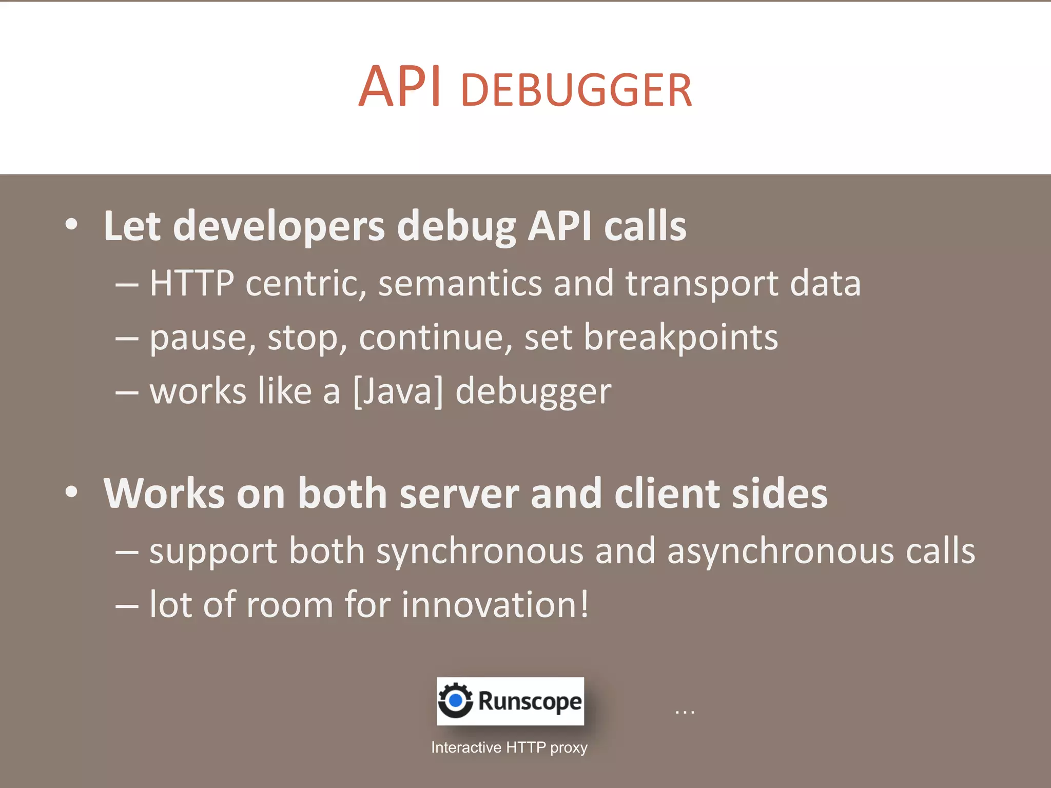 API DEBUGGER
• Let developers debug API calls
– HTTP centric, semantics and transport data
– pause, stop, continue, set breakpoints
– works like a [Java] debugger

• Works on both server and client sides
– support both synchronous and asynchronous calls
– lot of room for innovation!
…
Interactive HTTP proxy

 