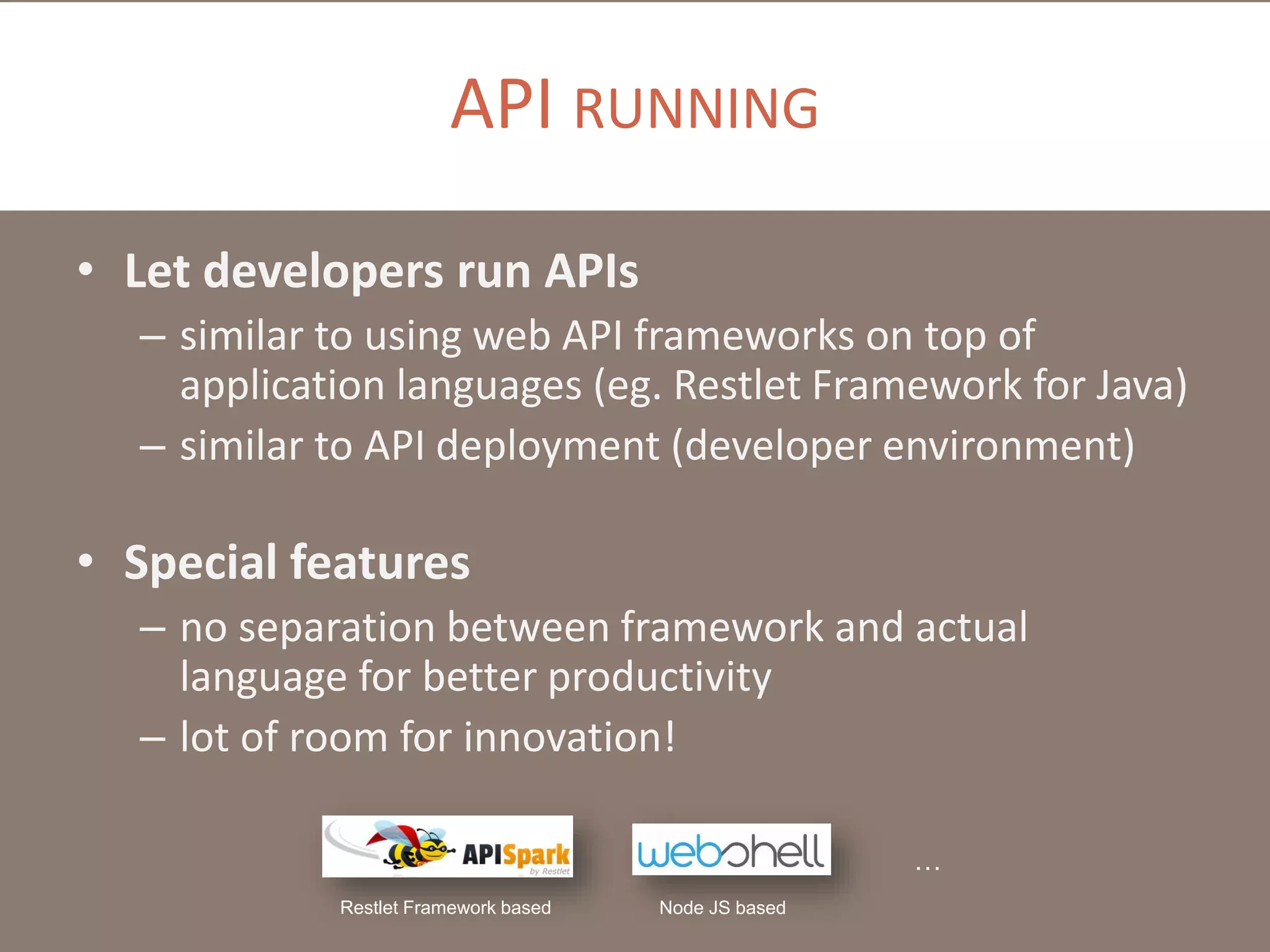 API RUNNING
• Let developers run APIs
– similar to using web API frameworks on top of
application languages (eg. Restlet Framework for Java)
– similar to API deployment (developer environment)

• Special features
– no separation between framework and actual
language for better productivity
– lot of room for innovation!
…
Restlet Framework based

Node JS based

 