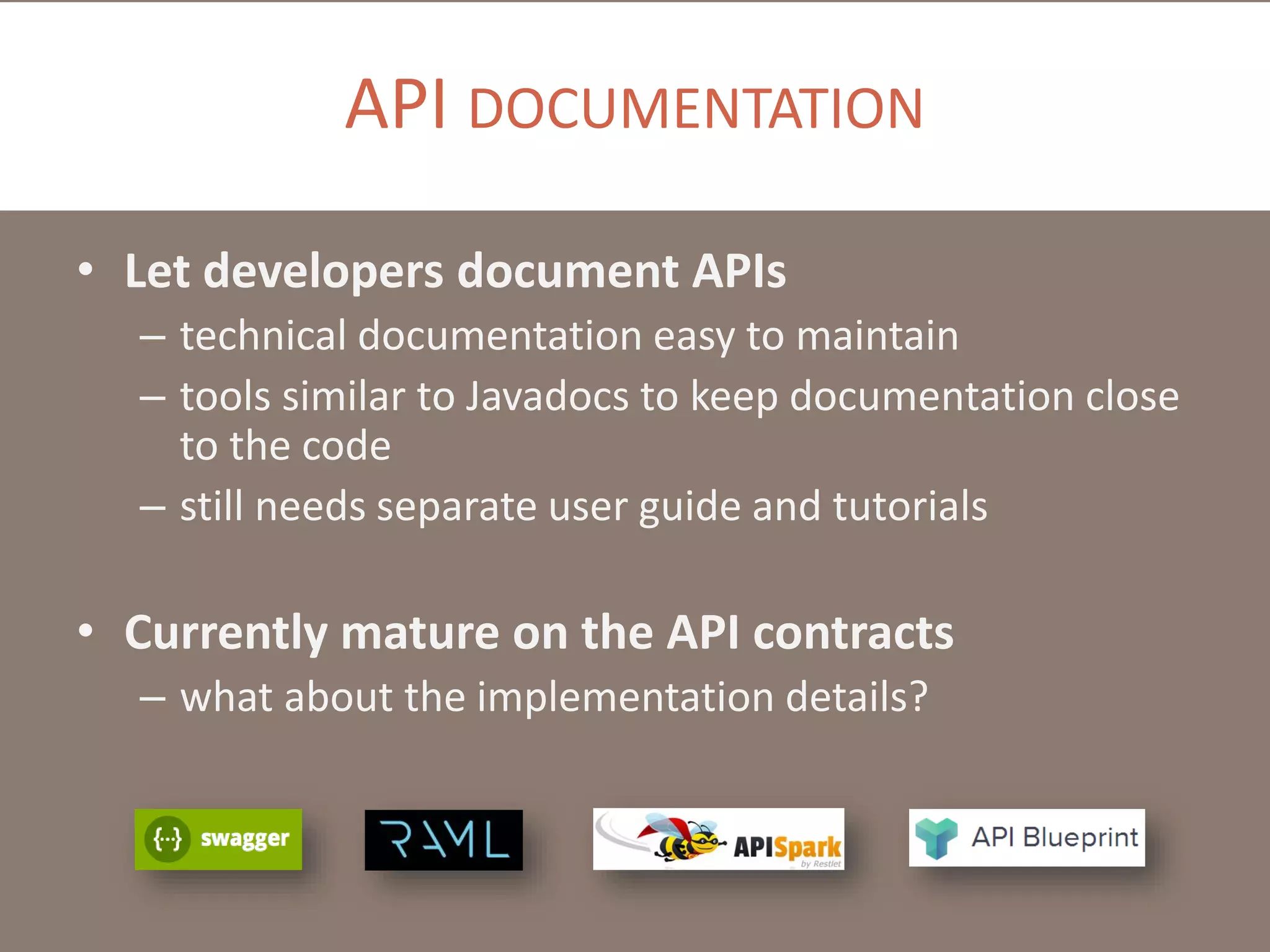 API DOCUMENTATION
• Let developers document APIs
– technical documentation easy to maintain
– tools similar to Javadocs to keep documentation close
to the code
– still needs separate user guide and tutorials

• Currently mature on the API contracts
– what about the implementation details?

 