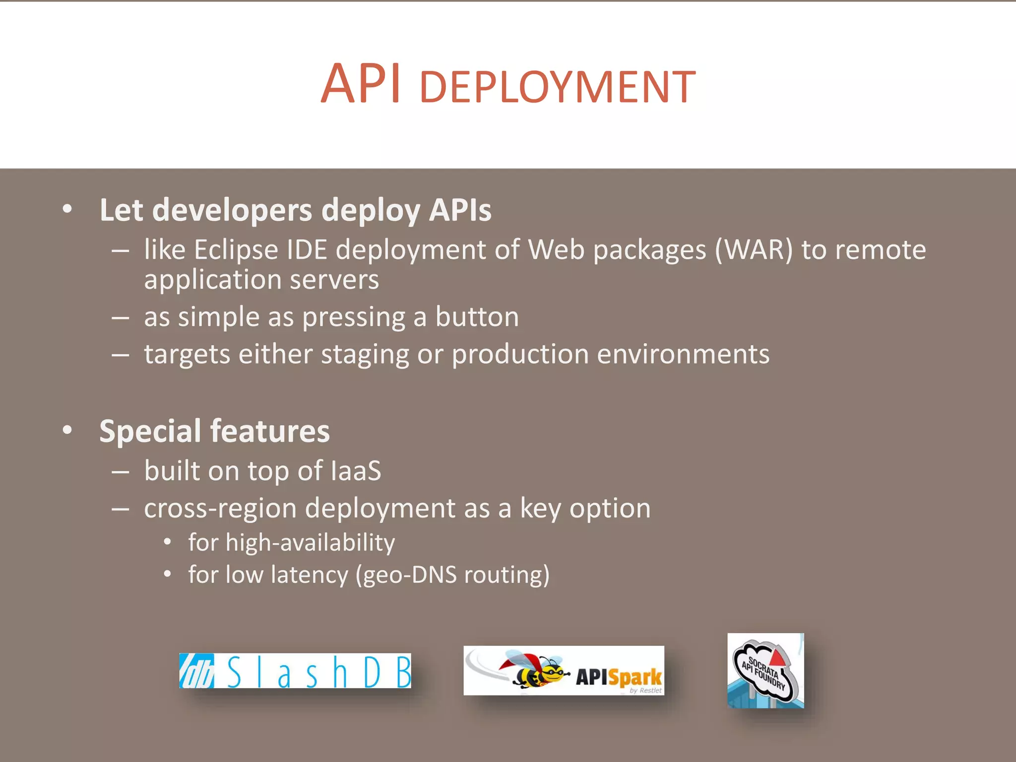 API DEPLOYMENT
• Let developers deploy APIs
– like Eclipse IDE deployment of Web packages (WAR) to remote
application servers
– as simple as pressing a button
– targets either staging or production environments

• Special features
– built on top of IaaS
– cross-region deployment as a key option
• for high-availability
• for low latency (geo-DNS routing)

 