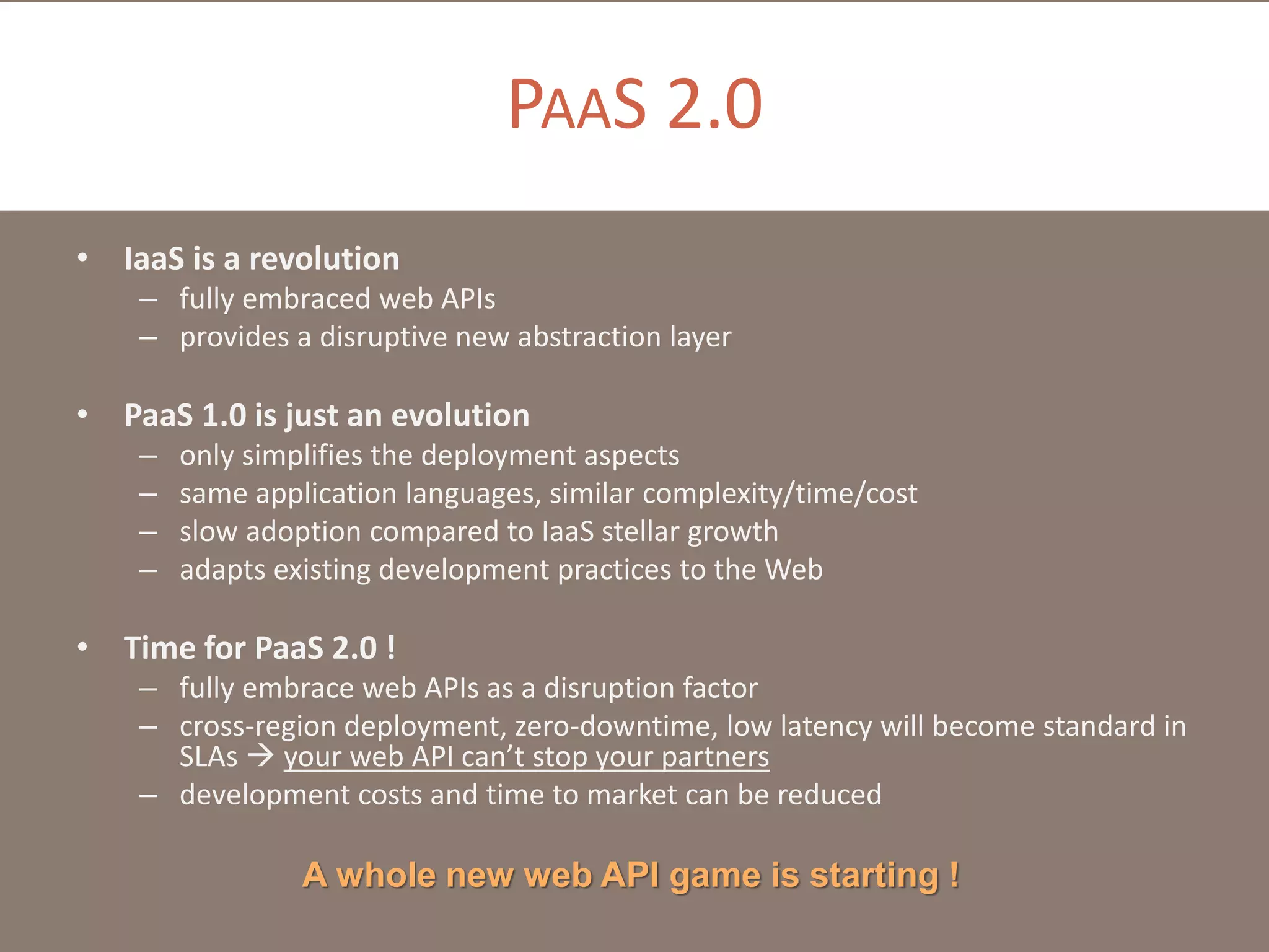 PAAS 2.0
• IaaS is a revolution
– fully embraced web APIs
– provides a disruptive new abstraction layer

• PaaS 1.0 is just an evolution
–
–
–
–

only simplifies the deployment aspects
same application languages, similar complexity/time/cost
slow adoption compared to IaaS stellar growth
adapts existing development practices to the Web

• Time for PaaS 2.0 !
– fully embrace web APIs as a disruption factor
– cross-region deployment, zero-downtime, low latency will become standard in
SLAs  your web API can’t stop your partners
– development costs and time to market can be reduced

A whole new web API game is starting !

 