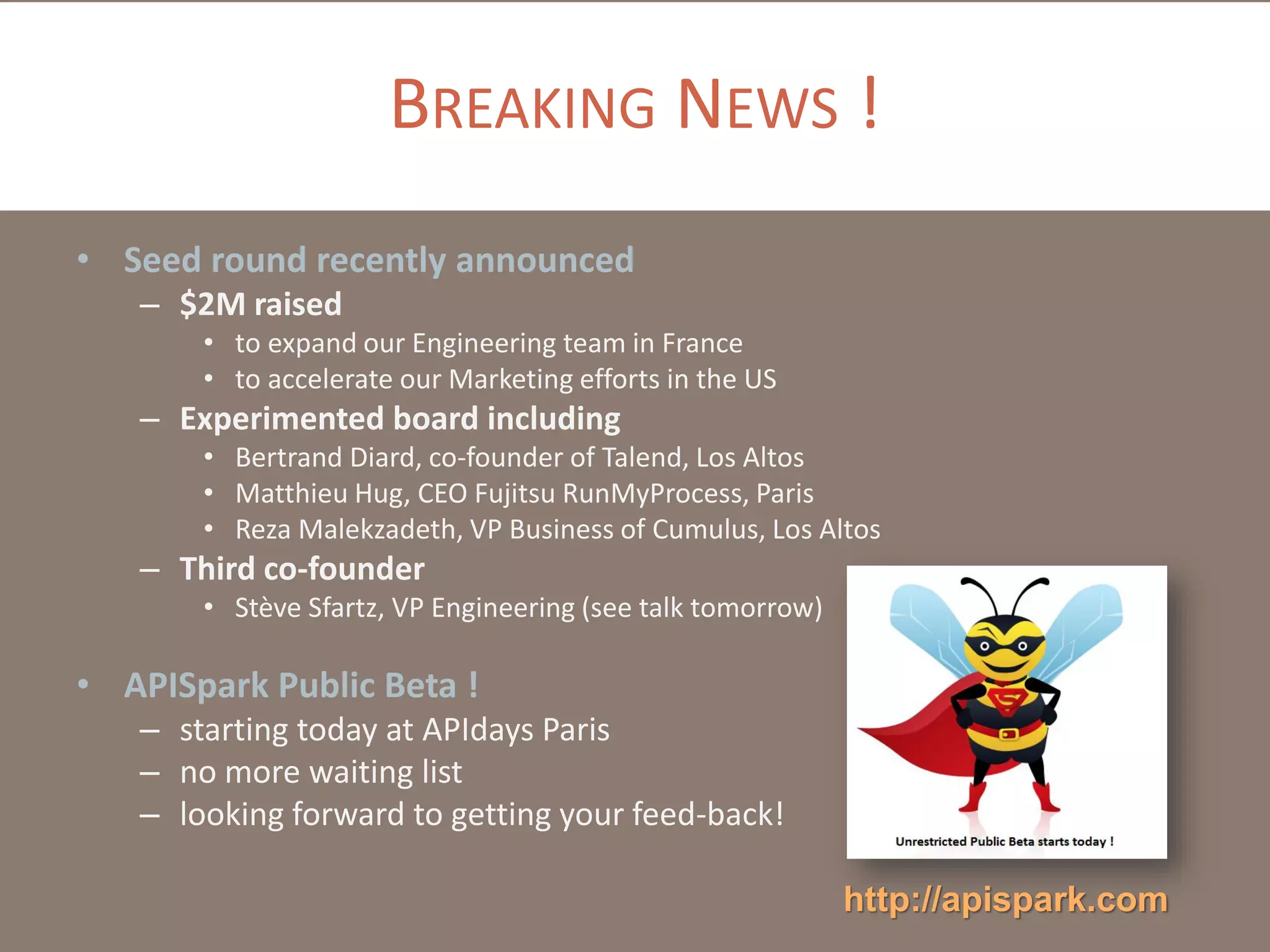 BREAKING NEWS !
• Seed round recently announced
– $2M raised
• to expand our Engineering team in France
• to accelerate our Marketing efforts in the US

– Experimented board including
• Bertrand Diard, co-founder of Talend, Los Altos
• Matthieu Hug, CEO Fujitsu RunMyProcess, Paris
• Reza Malekzadeth, VP Business of Cumulus, Los Altos

– Third co-founder
• Stève Sfartz, VP Engineering (see talk tomorrow)

• APISpark Public Beta !
– starting today at APIdays Paris
– no more waiting list
– looking forward to getting your feed-back!
http://apispark.com

 