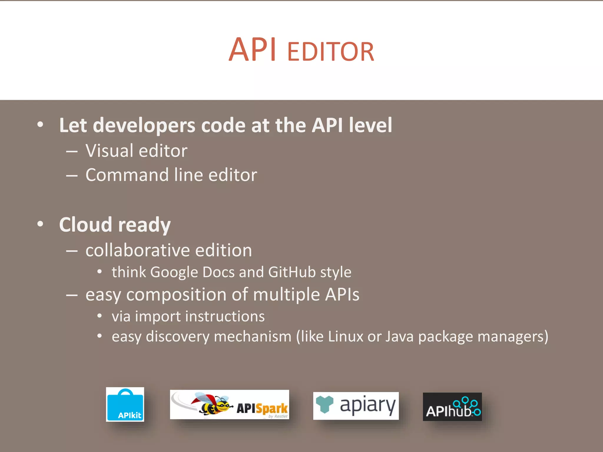 API EDITOR
• Let developers code at the API level
– Visual editor
– Command line editor

• Cloud ready
– collaborative edition
• think Google Docs and GitHub style

– easy composition of multiple APIs
• via import instructions
• easy discovery mechanism (like Linux or Java package managers)

 