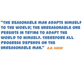 “The reasonable man adapts himself
to the world; the unreasonable one
persists in trying to adapt the
world to himself. Therefore all
progress depends on the
unreasonable man.” G.B. Shaw
 