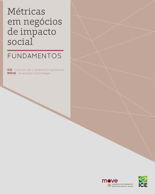 1 | MÉTRICAS EM NEGÓCIOS DE IMPACTO SOCIAL
Métricas
em negócios
de impacto
social
FUNDAMENTOS
ICE - Instituto de Cidadania Empresarial
MOVE - Avaliação e Estratégia
 