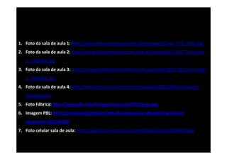 1. Foto da sala de aula 1: http://www.telepresenceoptions.com/images/Cisco_CTS_3210.jpg
2. Foto da sala de aula 2: http://www.leightoncontractors.com.au/assets/QUT‐SEC‐The‐Cube‐
1_738x361.jpg
3. Foto da sala de aula 3:  http://www.leightoncontractors.com.au/assets/QUT‐SEC‐The‐Cube‐
1_738x361.jpg
4. Foto da sala de aula 4: http://edudemic.com/wp‐content/uploads/2012/09/multitouch‐
display1.png
5. Foto Fábrica: http://empedia.info/images/resource/979/large.jpg
6. Imagem PBL: http://porvir.org/porfazer/desafiar‐pesquisar‐descobrir‐produzir‐
apresentar/20130122
7. Foto celular sala de aula: http://www.bravr.com/wp‐content/uploads/131404860.jpg

 