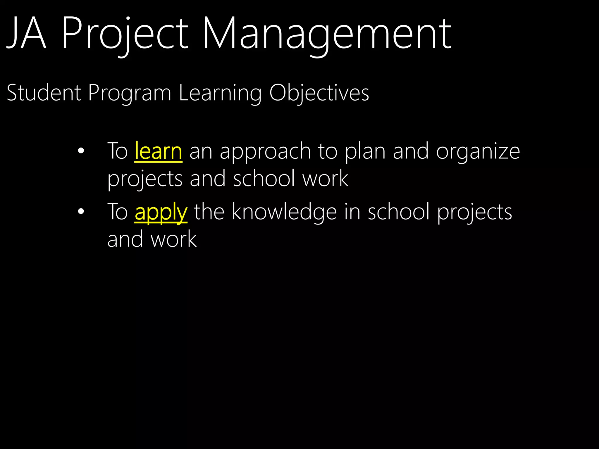 JA Project Management
Student Program Learning Objectives
•  To learn an approach to plan and organize
projects and school work
•  To apply the knowledge in school projects
and work

 