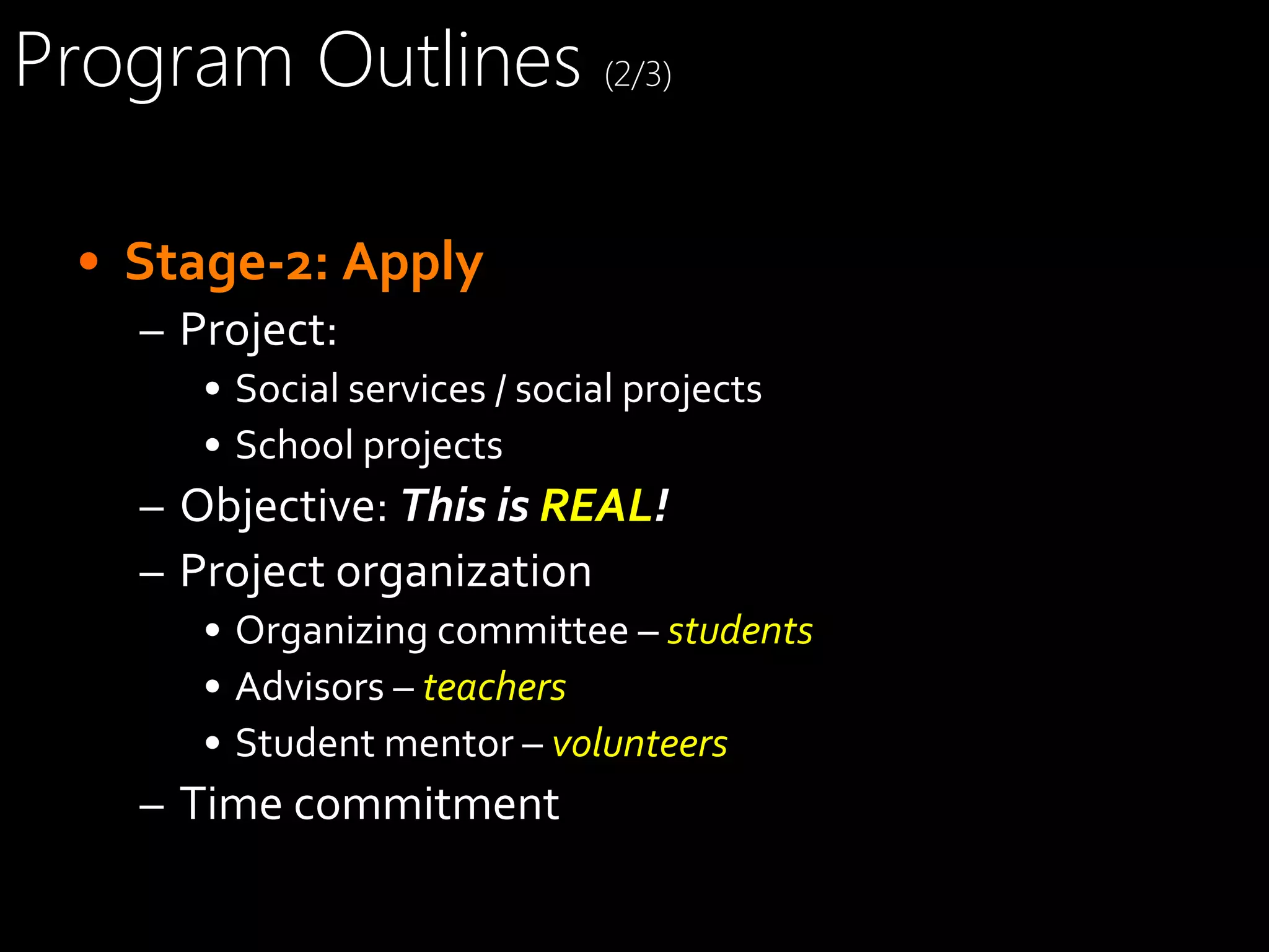 Program Outlines (2/3)
•  Stage-­‐2:	
  Apply	
  
–  Project:	
  
•  Social	
  services	
  /	
  social	
  projects	
  
•  School	
  projects	
  

–  Objective:	
  This	
  is	
  REAL!	
  
–  Project	
  organization	
  
•  Organizing	
  committee	
  –	
  students	
  
•  Advisors	
  –	
  teachers	
  
•  Student	
  mentor	
  –	
  volunteers	
  

–  Time	
  commitment	
  

 