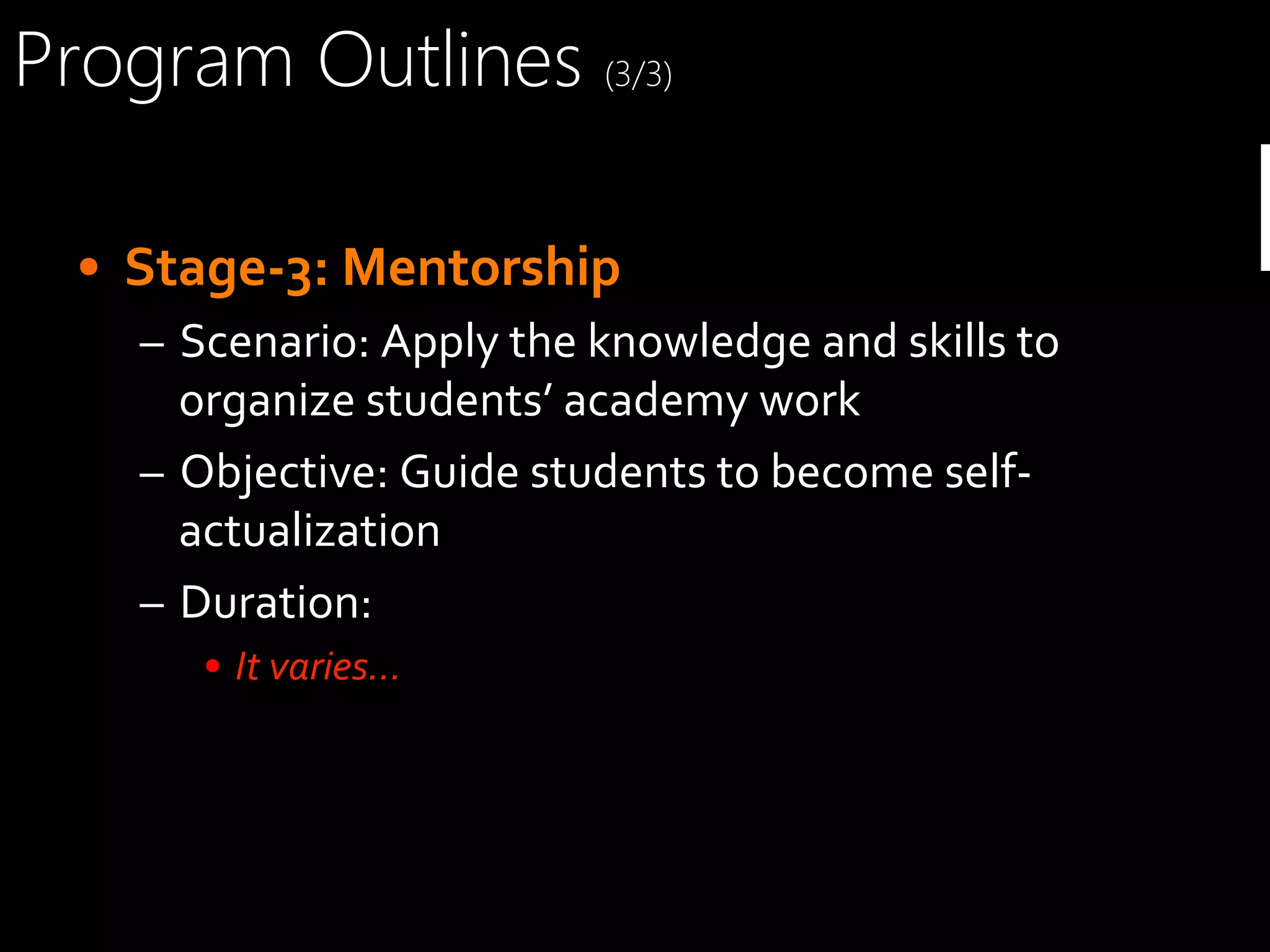Program Outlines (3/3)
•  Stage-­‐3:	
  Mentorship	
  
–  Scenario:	
  Apply	
  the	
  knowledge	
  and	
  skills	
  to	
  
organize	
  students’	
  academy	
  work	
  
–  Objective:	
  Guide	
  students	
  to	
  become	
  self-­‐
actualization	
  
–  Duration:	
  
•  It	
  varies…	
  

P

 