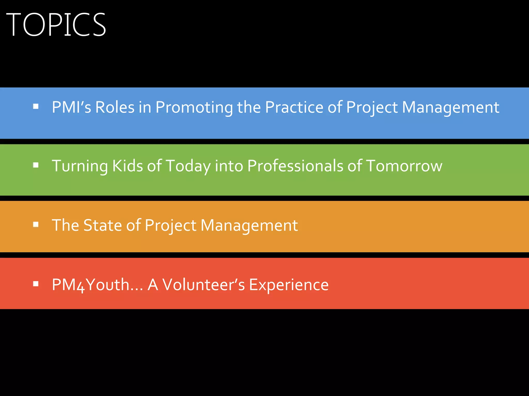 TOPICS
§  PMI’s	
  Roles	
  in	
  Promoting	
  the	
  Practice	
  of	
  Project	
  Management	
  
§  Turning	
  Kids	
  of	
  Today	
  into	
  Professionals	
  of	
  Tomorrow	
  	
  
§  The	
  State	
  of	
  Project	
  Management	
  
§  PM4Youth…	
  A	
  Volunteer’s	
  Experience	
  

 