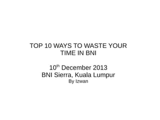 TOP 10 WAYS TO WASTE YOUR
TIME IN BNI
10th December 2013
BNI Sierra, Kuala Lumpur
By Izwan

 